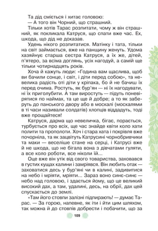 109
Та дід сміється і хитає головою:
— À того він Чорний, що страшний .
Тільки хотів Тарас розпитати, чому ж він страш-
ний, як покликала Катруся, що спати вже час . Åх,
шкода, що дід не доказав .
Удень нікого розпитатися . Матінку і тата, тільки
на світ займається, вже на панщину женуть . Удома
хазяйнує старша сестра Катруся, а їх же, дітей,
п’ятеро, за всіма доглянь, усіх нагодуй, а самій ще
тільки чотирнадцять років .
Хоча й кажуть люди: «Година вам щаслива, щоб
ви бачили сонце, і світ, і діти перед собою», та не-
велика радість оті діти у кріпака, бо й не бачиш їх
перед очима . Ростуть, як бур’ян — ні їх нагодувати,
ні їх приголубити . À там виростуть — підуть поневі-
рятися по наймах, та це ще й добре; а то як забе-
руть до панського двору або в москалі (москалями
в ті часи називали солдатів) хлопців віддадуть, тоді
вже прощайтеся!
Катруся, дарма що невеличка, бігає, порається,
турбується про всіх, ще час знайде квіти коло хати
полити та прополоти . Хоч і стара хата і покрівля вже
почорніла, та як зацвітуть Катрусині чорнобривчики
та маки — веселіше стане на серці, і Катрусі вже
й не шкода, що не бігала вона з дівчатами гуляти,
а все коло роботи, все ніколи їй…
Оце вже він утік від свого товариства, заховався
в густих кущах калини і замріявся . Він любить отак —
заховатися десь у бур’яні чи в калині, задивитися
на небо і мріяти, мріяти . . . Зараз воно синє-синє —
небо над головою, і здається йому, що це великий
високий дах, а там, удалині, десь, на обрії, дах цей
спускається до землі .
«Там його стовпи залізні підпирають! — думає Та-
рас . — За горою, напевне, як іти і йти цим шляхом,
так можна й до стовпів добрести і побачити, що за
 