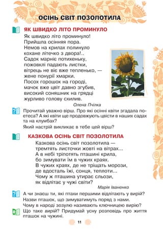 11
ОСІНЬ СВІТ ПОЗОЛОТИЛА
ЯК ШВИДКО ЛІТО ПРОМИНУЛО
Як швидко літо проминуло!
Прийшла осінняя пора .
Немов на крилах полинуло
кохане літечко з двора! . .
Садок марніє потихеньку,
пожовклі падають листки,
вітрець не віє вже тепленько, —
жене понурії хмарки .
Посох горошок на городі,
мачок вже цвіт давно згубив,
високий соняшник на грядці
журливо голову схилив .
Олена Пчілка
Прочитай уважно вірш . Про які осінні квіти згадала по-
етеса? À які квіти ще продовжують цвісти в наших садах
та на клумбах?
Який настрій викликає в тебе цей вірш?
КАЗКОВА ОСІНЬ СВІТ ПОЗОЛОТИЛА
Казкова осінь світ позолотила —
тремтять листочки жовті на вітрах . . .
À в небі тріпотять пташині крила,
бо зимувати їм в чужих краях .
В чужих краях, де не тріщать морози,
де вдосталь їжі, сонця, теплоти . . .
Чому ж пташина утирає сльози,
як відлітає у чужі світи?
Марія Іваненко
À чи знаєш ти, які птахи першими відлітають у вирій?
Назви пташок, що зимуватимуть поряд з нами .
Чому в народі зозулю називають ключницею вирію?
Що таке вирій? Придумай усну розповідь про життя
пташок на чужині .
 