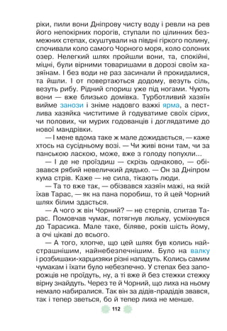 112
ріки, пили вони Дніпрову чисту воду і ревли на рев
його непокірних порогів, ступали по цілинних без-
межних степах, скуштували на півдні гіркого полину,
спочивали коло самого Чорного моря, коло солоних
озер . Нелегкий шлях пройшли вони, та, спокійні,
міцні, були вірними товаришами в дорозі своїм ха-
зяїнам . ² без води не раз засинали й прокидалися,
та йшли . ² от повертаються додому, везуть сіль,
везуть рибу . Рідний спориш уже під ногами . Чують
вони — вже близько домівка . Турботливий хазяїн
вийме занози і зніме надовго важкі ярма, а пест-
лива хазяйка чиститиме й годуватиме своїх сірих,
чи полових, чи мурих годованців і доглядатиме до
нової мандрівки .
— ² мене вдома таке ж мале дожидається, — каже
хтось на сусідньому возі . — Чи живі вони там, чи за
панською ласкою, може, вже з голоду попухли . . .
— ² де не проїздиш — скрізь однаково, — обі-
звався рябий невеличкий дядько . — Он за Дніпром
кума стрів . Каже — не сила, тікають люди .
— Та то вже так, — обізвався хазяїн мажі, на якій
їхав Тарас, — як на пана поробиш, то й цей Чорний
шлях білим здасться .
— À чого ж він Чорний? — не стерпів, спитав Та-
рас . Помовчав чумак, потягнув люльку, усміхнувся
до Тарасика . Мале таке, біляве, років шість йому,
а очі цікаві до всього .
— À того, хлопче, що цей шлях був колись най-
страшнішим, найнебезпечнішим . Було на валку
і розбишаки-харцизяки різні нападуть . Колись самим
чумакам і їхати було небезпечно . У степах без запо-
рожців не проїдуть, ну, а ті вже й без стежки стежку
вірну знайдуть . Через те й Чорний, що лиха на ньому
немало набиралися . Так він за дідів-прадідів звався,
так і тепер зветься, бо й тепер лиха не менше .
 