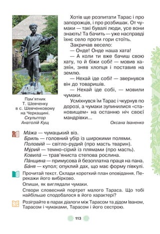 113
Хотів ще розпитати Тарас і про
запорожців, і про розбишак . От чу-
маки — такі бувалі люди, усе вони
знають! Та бачить — уже насправді
їхнє село проти гори стоїть .
Закричав весело:
— Онде! Онде наша хата!
— À коли ти вже бачиш свою
хату, то й біжи собі! — мовив ха-
зяїн, зняв хлопця і поставив на
землю .
— Нехай іде собі! — звернувся
він до товаришів .
— Нехай іде собі, — мовили
чумаки .
Усміхнувся їм Тарас і чкурнув по
дорозі, а чумаки зупинилися «ста-
новищем» на останню ніч своєї
мандрівки…
Оксана Іваненко
Мàжа — чумацький віз .
Бриль — головний убір із широкими полями .
Половèй — світло-рудий (про масть тварин) .
Мóрий — темно-сірий із плямами (про масть) .
Ковилà — трав’яниста степова рослина .
Пàнщина — примусова й безоплатна праця на пана .
Бàня — купол; опуклий дах, що має ôорму півкулі .
Прочитай текст . Склади короткий план оповідання . Пе-
рекажи його вибірково .
Опиши, як виглядали чумаки .
Створи словесний портрет малого Тараса . Що тобі
найбільше сподобалося в його характері?
Розіграйте в парах діалоги між Тарасом та дідом ²ваном,
Тарасом і чумаками, Тарасом і його сестрою .
Пам’ятник
Т . Øевченку
в с . Øевченковому
на Черкащині .
Скульптор
Анатолій Кущ
 