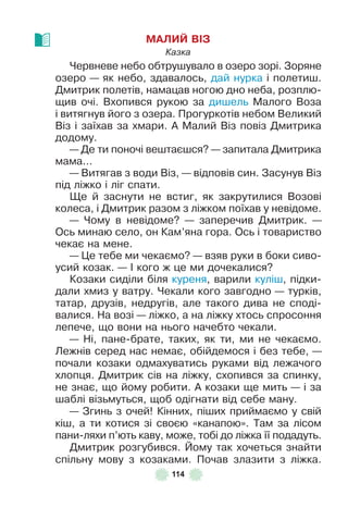 114
МАЛИЙ ВІЗ
Казка
Червневе небо обтрушувало в озеро зорі . Зоряне
озеро — як небо, здавалось, дай нурка і полетиш .
Дмитрик полетів, намацав ногою дно неба, розплю-
щив очі . Вхопився рукою за дишель Малого Воза
і витягнув його з озера . Прогуркотів небом Великий
Віз і заїхав за хмари . À Малий Віз повіз Дмитрика
додому .
— Де ти поночі вештаєшся? — запитала Дмитрика
мама . . .
— Витягав з води Віз, — відповів син . Засунув Віз
під ліжко і ліг спати .
Ще й заснути не встиг, як закрутилися Возові
колеса, і Дмитрик разом з ліжком поїхав у невідоме .
— Чому в невідоме? — заперечив Дмитрик . —
Ось минаю село, он Кам’яна гора . Ось і товариство
чекає на мене .
— Це тебе ми чекаємо? — взяв руки в боки сиво-
усий козак . — ² кого ж це ми дочекалися?
Козаки сиділи біля куреня, варили куліш, підки-
дали хмиз у ватру . Чекали кого завгодно — турків,
татар, друзів, недругів, але такого дива не споді-
валися . На возі — ліжко, а на ліжку хтось спросоння
лепече, що вони на нього начебто чекали .
— Ні, пане-брате, таких, як ти, ми не чекаємо .
Лежнів серед нас немає, обійдемося і без тебе, —
почали козаки одмахуватись руками від лежачого
хлопця . Дмитрик сів на ліжку, схопився за спинку,
не знає, що йому робити . À козаки ще мить — і за
шаблі візьмуться, щоб одігнати від себе ману .
— Згинь з очей! Кінних, піших приймаємо у свій
кіш, а ти котися зі своєю «канапою» . Там за лісом
пани-ляхи п’ють каву, може, тобі до ліжка її подадуть .
Дмитрик розгубився . Йому так хочеться знайти
спільну мову з козаками . Почав злазити з ліжка .
 