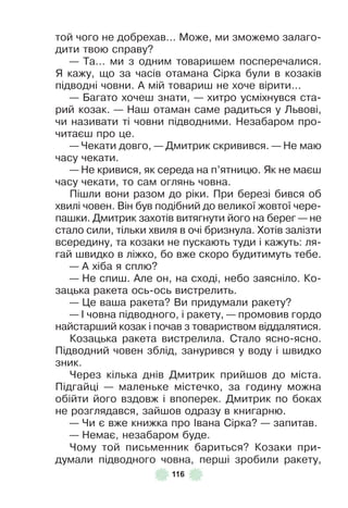 116
той чого не добрехав . . . Може, ми зможемо залаго-
дити твою справу?
— Та . . . ми з одним товаришем посперечалися .
Я кажу, що за часів отамана Сірка були в козаків
підводні човни . À мій товариш не хоче вірити . . .
— Багато хочеш знати, — хитро усміхнувся ста-
рий козак . — Наш отаман саме радиться у Львові,
чи називати ті човни підводними . Незабаром про-
читаєш про це .
— Чекати довго, — Дмитрик скривився . — Не маю
часу чекати .
— Не кривися, як середа на п’ятницю . Як не маєш
часу чекати, то сам оглянь човна .
Пішли вони разом до ріки . При березі бився об
хвилі човен . Він був подібний до великої жовтої чере-
пашки . Дмитрик захотів витягнути його на берег — не
стало сили, тільки хвиля в очі бризнула . Хотів залізти
всередину, та козаки не пускають туди і кажуть: ля-
гай швидко в ліжко, бо вже скоро будитимуть тебе .
— À хіба я сплю?
— Не спиш . Àле он, на сході, небо заясніло . Ко-
зацька ракета ось-ось вистрелить .
— Це ваша ракета? Ви придумали ракету?
— ² човна підводного, і ракету, — промовив гордо
найстарший козак і почав з товариством віддалятися .
Козацька ракета вистрелила . Стало ясно-ясно .
Підводний човен зблід, занурився у воду і швидко
зник .
Через кілька днів Дмитрик прийшов до міста .
Підгайці — маленьке містечко, за годину можна
обійти його вздовж і впоперек . Дмитрик по боках
не розглядався, зайшов одразу в книгарню .
— Чи є вже книжка про ²вана Сірка? — запитав .
— Немає, незабаром буде .
Чому той письменник бариться? Козаки при-
думали підводного човна, перші зробили ракету,
 