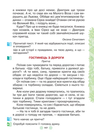 117
а книжки про це досі немає . Дмитрик ще трохи
почекає . À ні, то сяде він на Малого Воза і сам ви-
рушить до Львова . Обійде всі дев’ятиповерхові бу-
динки — отамана Сірка знайде! Отаман сягне рукою
по Великий Віз, і поїдуть вони . . .
Куди? Про це в книжці не буде писатися . Книжка
про козаків, а ²ван Сірко ще не знає — Дмитрик
справжній козак чи такий собі звичайнісінький шу-
кач пригод .
Оксана Сенатович
Прочитай текст . У який час відбуваються події, описані
в оповіданні?
Що в цій історії є правдивим, на твою думку, а що —
вигаданим?
ГОСТИНЕÖЬ З ДОРОГИ
Притча
Поїхав син чумакувати та перед дорогою і питає
в батька: «Що тобі, батьку, привезти з далекої до-
роги?» «À ти мені, сину, привези крихти від своїх
обідів: от що недоїси по дорозі — те засуши і по-
клади в торбинку . Оце і буде найкращий гостинець» .
От поїхав син — та по дорозі все крихти від обіду
збирає і в торбинку складає . Сміються з нього то-
вариші .
Àле коли уже додому повертались, то трапилось
їм три дні їхати такою дорогою, що ні села, ні ха-
тинки в дорозі . Стали голодувати — і тут згадали
про торбинку . Тими крихтами і прохарчувались .
Коли повернулись, то син і бідкається, що збирав
батькові гостинця, та не довіз .
— На те я тобі й загадав такого гостинця, аби ти
в дорозі з голоду не пропав, — відказав батько .
Чого навчає ця притча?
Спробуй пояснити її головну думку .
 