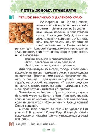 118
ЛЕТІТЬ ДОДОМУ, ПТАШЕНЯТА!
ПТАШОК ВИКЛИКАÞ З ДАЛЕКОГО КРАÞ
22 березня, на Сорок Святих,
повертались із вирію шпаки та жай-
воронки — вісники весни . За уявлен-
нями наших предків, їх поверталося
сорок . Цього дня бабусі, мами та
дівчата пекли «жайворонків» із тіста,
ніби прискорюючи приліт пташок
і наближення тепла . Потім «жайво-
ронків» і діти, і дорослі підкидали угору, приказуючи:
«Жайворонки, прилетіте, весну-красну принесіте!» .
À ще вигукували:
Пташок викликаю з далекого краю!
Летіть, соловейки, на нашу земельку!
Летіть, ластівоньки, пасти корівоньки!
Діти бігли на вулицю, в сади, городи, клали «жай-
воронків» на голови, тримали в руках, наштрикували
на палички і бігали з ними селом . Намагалися під-
няти їх повище — для цього забирались на дахи
сараїв, на огорожі, на дерева . «Пташок» саджали
на скирти, стоги, гілки, пагорби, підкидали вгору,
іноді прив’язували нитками до дрючків .
За повір’ям, жайворонок брав соломинку в дзьо-
бик, летів угору «до Бога» і співав: «Урожай, урожай,
теплий дощ на врожай!» . ²мітували спів жайворонка,
коли він летів угору: «Сонце ловити! Сонце ловити!
Сонце ловити!» .
À коли летів донизу, то так: «Ціп урвався! Ціп
урвався! Ціп урвався! Кру-ці! Кру-ці! Кру-ці!» . «Жай-
воронками» з тіста діти гралися увесь день, а увечері
їх з’їдали .
Скèрта — великий стіг сіна .
 