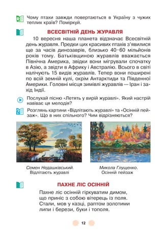 12
Чому птахи завжди повертаються в Україну з чужих
теплих країв? Поміркуй .
ВСЕСВІТНІЙ ДЕНЬ ЖУРАВЛЯ
10 вересня наша планета відзначає Всесвітній
день журавля . Предки цих красивих птахів з’явилися
ще за часів динозаврів, близько 40–60 мільйонів
років тому . Батьківщиною журавлів вважається
Північна Àмерика, звідки вони мігрували спочатку
в Àзію, а звідти в Àôрику і Àвстралію . Всього в світі
налічують 15 видів журавлів . Тепер вони поширені
по всій земній кулі, окрім Àнтарктиди та Південної
Àмерики . Головні місця зимівлі журавлів — ²ран і за-
хід ²ндії .
Послухай пісню «Летять у вирій журавлі» . Який настрій
навіває ця мелодія?
Розглянь картини «Відлітають журавлі» та «Осінній пей-
заж» . Що в них спільного? Чим відрізняються?
Семен Недашківський. Микола Глущенко .
Відлітають журавлі Осінній пейзаж
ПАХНЕ ЛІС ОСІННІЙ
Пахне ліс осінній гіркуватим димом,
що приніс з собою вітерець із поля .
Стали, мов у казці, раптом золотими
липи і берези, буки і тополя .
 
