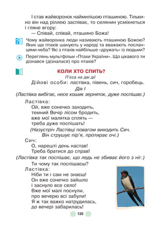 120
² став жайворонок наймилішою пташиною . Тільки-
но він над ріллею заспіває, то селянин усміхнеться
і гляне вгору:
— Співай, співай, пташино Божа!
Чому жайворонка люди називають пташиною Божою?
Яких ще птахів шанують у народі та вважають послан-
цями неба? Які з птахів найбільше «дружать» із людьми?
Переглянь мультôільм «Птахи України» . Що цікавого ти
дізнався (дізналася) про птахів?
КОЛИ ХТО СПИТЬ?
П’єса на дві дії
Дійові особи: ластівка, півень, сич, горобець .
Дія І
(Ластівка вибігає, несе кошик зерняток, дуже поспішає.)
Ластівка:
Ой, вже сонечко заходить,
темний Вечір лісом бродить,
вже мої малятка сплять —
треба дуже поспішать!
(Назустріч Ластівці повагом виходить Сич.
Він струшує пір’я, протирає очі.)
Сич:
О, нарешті день настав!
Треба братися до справ!
(Ластівка так поспішає, що ледь не збиває його з ніг.)
Ти чому так поспішаєш?
Ластівка:
Ніби ти і сам не знаєш!
Он вже сонечко зайшло
і заснуло все село!
Вже мої малі поснули,
про вечерю всі забули!
Я ж так важко натрудилась,
до вечері забарилась!
 