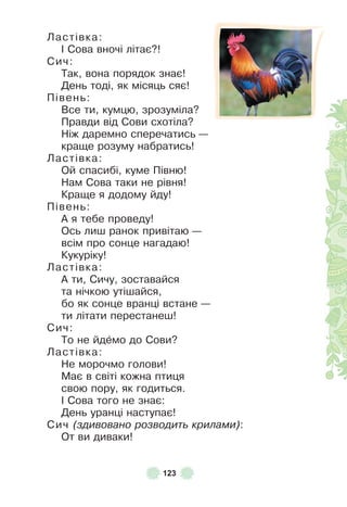 123
Ластівка:
² Сова вночі літає?!
Сич:
Так, вона порядок знає!
День тоді, як місяць сяє!
Півень:
Все ти, кумцю, зрозуміла?
Правди від Сови схотіла?
Ніж даремно сперечатись —
краще розуму набратись!
Ластівка:
Ой спасибі, куме Півню!
Нам Сова таки не рівня!
Краще я додому йду!
Півень:
À я тебе проведу!
Ось лиш ранок привітаю —
всім про сонце нагадаю!
Кукуріку!
Ластівка:
À ти, Сичу, зоставайся
та нічкою утішайся,
бо як сонце вранці встане —
ти літати перестанеш!
Сич:
То не йдåмо до Сови?
Ластівка:
Не морочмо голови!
Має в світі кожна птиця
свою пору, як годиться .
² Сова того не знає:
День уранці наступає!
Сич (здивовано розводить крилами):
От ви диваки!
 