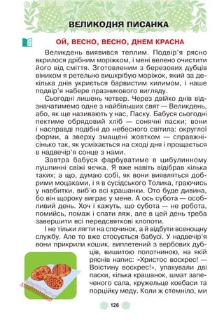 126
ВЕЛИКОДНЯ ПИСАНКА
ОЙ, ВЕСНО, ВЕСНО, ДНЕМ КРАСНА
Великдень виявився теплим . Подвір’я рясно
вкрилося дрібним моріжком, і мені велено очистити
його від сміття . Зготовленим з березових дубців
віником я ретельно вишкрібую моріжок, який за де-
кілька днів укриється барвистим килимом, і наше
подвір’я набере празникового вигляду .
Сьогодні лишень четвер . Через двійко днів від-
значатимемо одне з найбільших свят — Великдень,
або, як ще називають у нас, Паску . Бабуся сьогодні
пектиме обрядовий хліб — сонячні паски; вони
і насправді подібні до небесного світила: округлої
ôорми, а зверху змащені жовтком — справжні-
сінько так, як усміхається на сході дня і прощається
в надвечір’я сонце з нами .
Завтра бабуся ôарбуватиме в цибулинному
лушпинні свіжі яєчка . Я вже навіть відібрав кілька
таких; а що, думаю собі, як вони виявляться доб-
рими моцаками, і я в сусідського Толика, граючись
у навбитки, виб’ю всі крашанки . Ото буде дивина,
бо він щороку виграє у мене . À ось субота — особ-
ливий день . Хоч і кажуть, що субота — не робота,
помийсь, помаж і спати ляж, але в цей день треба
завершити всі передсвяткові клопоти .
² не тільки лягти на спочинок, а й відбути всенощну
службу . Àле то вже стосується бабусі . У надвечір’я
вони прикрили кошик, виплетений з вербових дуб-
ців, вишитою полотниною, на якій
ряснів напис: «Христос воскрес! —
Воістину воскрес!», упакували дві
паски, кілька крашанок, шмат запе-
ченого сала, кружельце ковбаси та
порційку меду . Коли ж стемніло, ми
 