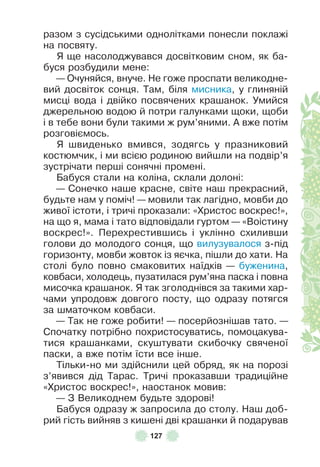 127
разом з сусідськими однолітками понесли поклажі
на посвяту .
Я ще насолоджувався досвітковим сном, як ба-
буся розбудили мене:
— Очуняйся, внуче . Не гоже проспати великодне-
вий досвіток сонця . Там, біля мисника, у глиняній
мисці вода і двійко посвячених крашанок . Умийся
джерельною водою й потри галунками щоки, щоби
і в тебе вони були такими ж рум’яними . À вже потім
розговіємось .
Я швиденько вмився, зодягсь у празниковий
костюмчик, і ми всією родиною вийшли на подвір’я
зустрічати перші сонячні промені .
Бабуся стали на коліна, склали долоні:
— Сонечко наше красне, світе наш прекрасний,
будьте нам у поміч! — мовили так лагідно, мовби до
живої істоти, і тричі проказали: «Христос воскрес!»,
на що я, мама і тато відповідали гуртом — «Воістину
воскрес!» . Перехрестившись і уклінно схиливши
голови до молодого сонця, що вилузувалося з-під
горизонту, мовби жовток із яєчка, пішли до хати . На
столі було повно смаковитих наїдків — буженина,
ковбаси, холодець, пузатилася рум’яна паска і повна
мисочка крашанок . Я так зголоднівся за такими хар-
чами упродовж довгого посту, що одразу потягся
за шматочком ковбаси .
— Так не гоже робити! — посерйознішав тато . —
Спочатку потрібно похристосуватись, помоцакува-
тися крашанками, скуштувати скибочку свяченої
паски, а вже потім їсти все інше .
Тільки-но ми здійснили цей обряд, як на порозі
з’явився дід Тарас . Тричі проказавши традиційне
«Христос воскрес!», наостанок мовив:
— З Великоднем будьте здорові!
Бабуся одразу ж запросила до столу . Наш доб-
рий гість вийняв з кишені дві крашанки й подарував
 