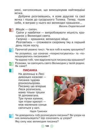 128
мені, наголосивши, що вимоцокував найтвердіші
яєчка .
Добряче розговівшись, я взяв дідусеві та свої
яєчка і пішов до сусідського Толика . Тепер, тішив
себе, я виграю у нього всі великодні крашанки . . .
Василь Скуратівський
Моцàк — силач .
Грàти у навбèтки — випробовувати міцність кра-
шанок у Великодні свята .
Галóнка — крашанка; великоднє яйце .
Розгов³тись — споживати скоромну їжу в перший
день після посту .
Прочитай уважно текст . Чи все тобі в ньому зрозуміло?
Чи розумієш, що означає «похристосуватись» та «по-
моцакуватись писанками»?
Чи відомо тобі, чим відрізняється писанка від крашанки?
Розкажи, чи святкують свято Великодня у твоїй родині .
Як саме?
ПИСАНКА
На долоньці в Лесі
дивонько казкове —
писанка чудова
різнокольорова .
Писанку цю вперше
Леся розписала,
мама тільки трішки
їй допомагала .
Три пучки калини,
три птахи крилаті —
мов маленьке сонце
світиться у хаті .
Надія Гуменюк
Чи доводилось тобі розписувати писанки? Які узори на
них вимальовують? Що означають ці узори?
Яку силу має великодня писанка?
 