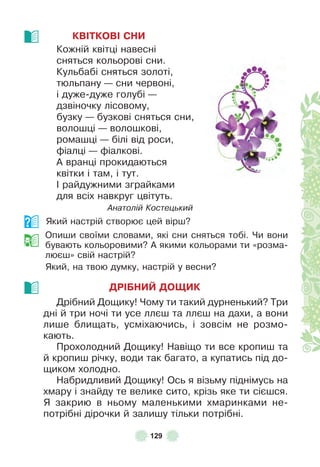 129
КВІТКОВІ СНИ
Кожній квітці навесні
сняться кольорові сни .
Кульбабі сняться золоті,
тюльпану — сни червоні,
і дуже-дуже голубі —
дзвіночку лісовому,
бузку — бузкові сняться сни,
волошці — волошкові,
ромашці — білі від роси,
ôіалці — ôіалкові .
À вранці прокидаються
квітки і там, і тут .
² райдужними зграйками
для всіх навкруг цвітуть .
Анатолій Костецький
Який настрій створює цей вірш?
Опиши своїми словами, які сни сняться тобі . Чи вони
бувають кольоровими? À якими кольорами ти «розма-
люєш» свій настрій?
Який, на твою думку, настрій у весни?
ДРІБНИЙ ДОЩИК
Дрібний Дощику! Чому ти такий дурненький? Три
дні й три ночі ти усе ллєш та ллєш на дахи, а вони
лише блищать, усміхаючись, і зовсім не розмо-
кають .
Прохолодний Дощику! Навіщо ти все кропиш та
й кропиш річку, води так багато, а купатись під до-
щиком холодно .
Набридливий Дощику! Ось я візьму піднімусь на
хмару і знайду те велике сито, крізь яке ти сієшся .
Я закрию в ньому маленькими хмаринками не-
потрібні дірочки й залишу тільки потрібні .
 