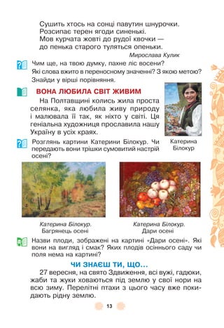 13
Сушить хтось на сонці павутин шнурочки .
Розсипає терен ягоди синенькі .
Мов курчата жовті до рудої квочки —
до пенька старого туляться опеньки .
Мирослава Кулик
Чим ще, на твою думку, пахне ліс восени?
Які слова вжито в переносному значенні? З якою метою?
Знайди у вірші порівняння .
ВОНА ЛÞБИЛА СВІТ ЖИВИМ
На Полтавщині колись жила проста
селянка, яка любила живу природу
і малювала її так, як ніхто у світі . Ця
геніальна художниця прославила нашу
Україну в усіх краях .
Розглянь картини Катерини Білокур . Чи
передають вони трішки сумовитий настрій
осені?
Катерина Білокур. Катерина Білокур.
Багрянець осені Дари осені
Назви плоди, зображені на картині «Дари осені» . Які
вони на вигляд і смак? Яких плодів осіннього саду чи
поля нема на картині?
ЧИ ЗНАЄШ ТИ, ЩО...
27 вересня, на свято Здвиження, всі вужі, гадюки,
жаби та жуки ховаються під землю у свої нори на
всю зиму . Перелітні птахи з цього часу вже поки-
дають рідну землю .
Катерина
Білокур
 