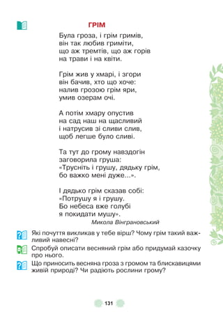 131
ГРІМ
Була гроза, і грім гримів,
він так любив гриміти,
що аж тремтів, що аж горів
на трави і на квіти .
Грім жив у хмарі, і згори
він бачив, хто що хоче:
налив грозою грім яри,
умив озерам очі .
À потім хмару опустив
на сад наш на щасливий
і натрусив зі сливи слив,
щоб легше було сливі .
Та тут до грому навздогін
заговорила груша:
«Трусніть і грушу, дядьку грім,
бо важко мені дуже…» .
² дядько грім сказав собі:
«Потрушу я і грушу .
Бо небеса вже голубі
я покидати мушу» .
Микола Вінграновський
Які почуття викликав у тебе вірш? Чому грім такий важ-
ливий навесні?
Спробуй описати весняний грім або придумай казочку
про нього .
Що приносить весняна гроза з громом та блискавицями
живій природі? Чи радіють рослини грому?
 