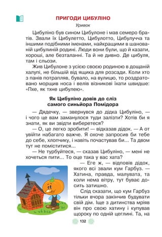 132
ПРИГОДИ ÖИБУЛІНО
Уривок
Цибуліно був сином Цибулоне і мав семеро бра-
тів . Звали їх Цибулетто, Цибулотто, Цибулучча та
іншими подібними іменами, найкращими в шанова-
ній цибулиній родині . Люди вони були, що й казати,
хороші, але безталанні . Та й не дивно . Де цибуля,
там і сльози .
Жив Цибулоне з усією своєю родиною в дощаній
халупі, не більшій від ящика для розсади . Коли хто
з панів потрапляв, бувало, на вулицю, то роздрато-
вано морщив носа і велів візникові їхати швидше:
«Пхе, як тхне цибулею» .
Як Öиáуліно довів до сліз
самоãо синüéора Помідора
— Дядечку, — звернувся до дідка Цибуліно, —
і чого це вам заманулося туди залізти? Хотів би я
знати, як ви звідти виберетеся?
— О, це легко зробити! — відказав дідок . — À от
увійти набагато важче . Я охоче запросив би тебе
до себе, хлопчику, і навіть почастував би . . . Та двом
тут не поміститися . . .
— Не турбуйтеся, — сказав Цибуліно, — мені не
хочеться пити . . . То оце така у вас хата?
— Åге ж, — відповів дідок,
якого всі звали кум Гарбуз . —
Хатина, правда, малувата, та
коли нема вітру, тут буває до-
сить затишно .
Слід сказати, що кум Гарбуз
тільки вчора закінчив будувати
свій дім . ²ще з дитинства мріяв
він про свою хатину і купував
щороку по одній цеглині . Та, на
 