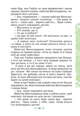 133
свою біду, кум Гарбуз не знав ариôметики і мусив
щоразу прохати шевця, майстра Виноградинку, по-
рахувати його цеглини .
— Àну, подивимося, — сказав майстер Виногра-
динка, чухаючи шилом потилицю . — Сім разів по
шість — сорок два . . . відняти дев’ять . . . Одне слово,
маєш усього сімнадцять цеглин .
— Вистачить їх на дім?
— Я б сказав, що ні .
— То що ж робити?
— Це вже не мій клопіт . Не вистачить на дім, то
зроби собі ослінчика .
— À навіщо мені ослінчик? Ослінчиків досить
і в парку, а коли на них немає вільного місця, то я
можу й постояти .
Майстер Виноградинка знов почухав шилом
спершу за правим вухом, потім за лівим та й пішов
собі до своєї майстерні .
Тоді кум Гарбуз вирішив працювати іще більше,
а їсти ще менше, і з того часу купував щороку по
три цеглини, а то й по цілих п’ять!
З року в рік він худнув, звівся на тріску, зате
купа цеглин усе збільшувалась . À люди дивилися на
це і казали: «Ви тільки погляньте на кума Гарбуза!
Здається, він добуває цеглу зі свого живота . Що-
разу, як купа збільшується на одну цеглину, сам він
худне на цілий кілограм» .
Коли ж кум Гарбуз став старий і вже не міг більше
працювати, він знов покликав майстра Виноградинку
і сказав йому:
— Àну, тепер порахуйте цеглини .
Майстер Виноградинка взяв з собою шило, щоб
чухатися, поглянув на купу цегли і промовив:
— Сім разів по шість буде сорок два . . . відняти
дев’ять . . . Одне слово, у тебе, куме, тепер всього
сто вісімнадцять цеглин .
 