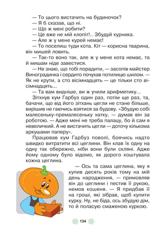 134
— То цього вистачить на будиночок?
— Я б сказав, що ні .
— Що ж мені робити?
— Це вже не мій клопіт! . . Збудуй курника .
— Àле ж у мене курей немає!
— То поселиш туди кота . Кіт — корисна тварина,
він мишей ловить .
— Так-то воно так, але ж у мене кота немає, та
й мишам ніде завестися .
— Не знаю, що тобі порадити, — засопів майстер
Виноградинка і сердито почухав потилицю шилом . —
Як не крути, а сто вісімнадцять — це тільки сто ві-
сімнадцять . . .
— Та вам видніше, ви ж учили ариôметику . . .
Зітхнув кум Гарбуз один раз, потім ще раз, та,
бачачи, що від його зітхань цегли не стане більше,
вирішив не гаючись взятися за будову . «Збудую собі
малесеньку-премалесеньку хатку, — думав він за
роботою . — Àдже мені не треба палацу, бо й сам я
невеличкий . À не вистачить цегли — доточу кількома
аркушами паперу» .
Працював кум Гарбуз поволі, боячись надто
швидко витратити всі цеглини . Він клав їх одну на
одну так обережно, ніби вони були скляні . Àдже
йому одному було відомо, як дорого коштувала
кожна цеглина .
— Ось та сама цеглина, яку я
купив десять років тому на мій
день народження, — примовляв
він до цеглини і пестив її рукою,
немов кошеня . — Я придбав її
на гроші, які зібрав, щоб купити
курку . Ну, не біда, ось збудую дім,
то й поласую смаженою куркою .
 
