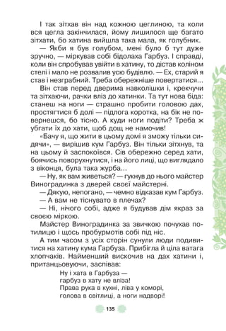 135
² так зітхав він над кожною цеглиною, та коли
вся цегла закінчилася, йому лишилося ще багато
зітхати, бо хатина вийшла така мала, як голубник .
— Якби я був голубом, мені було б тут дуже
зручно, — міркував собі бідолаха Гарбуз . ² справді,
коли він спробував увійти в хатину, то дістав коліном
стелі і мало не розвалив усю будівлю . — Åх, старий я
став і незграбний . Треба обережніше повертатися . . .
Він став перед дверима навколішки і, крекчучи
та зітхаючи, рачки вліз до хатинки . Та тут нова біда:
станеш на ноги — страшно пробити головою дах,
простягтися б долі — підлога коротка, на бік не по-
вернешся, бо тісно . À куди ноги подіти? Треба ж
убгати їх до хати, щоб дощ не намочив!
«Бачу я, що жити в цьому домі я зможу тільки си-
дячи», — вирішив кум Гарбуз . Він тільки зітхнув, та
на цьому й заспокоївся . Сів обережно серед хати,
боячись поворухнутися, і на його лиці, що виглядало
з віконця, була така журба . . .
— Ну, як вам живеться? — гукнув до нього майстер
Виноградинка з дверей своєї майстерні .
— Дякую, непогано, — чемно відказав кум Гарбуз .
— À вам не тіснувато в плечах?
— Ні, нічого собі, адже я будував дім якраз за
своєю міркою .
Майстер Виноградинка за звичкою почухав по-
тилицю і щось пробурмотів собі під ніс .
À тим часом з усіх сторін сунули люди подиви-
тися на хатину кума Гарбуза . Прибігла й ціла ватага
хлопчаків . Найменший вискочив на дах хатини і,
пританцьовуючи, заспівав:
Ну і хата в Гарбуза —
гарбуз в хату не вліза!
Права рука в кухні, ліва у коморі,
голова в світлиці, а ноги надворі!
 