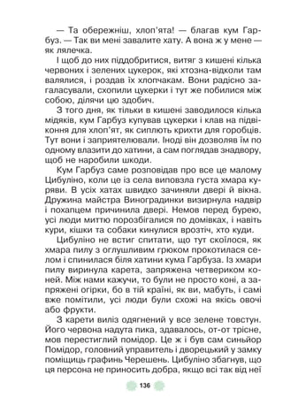 136
— Та обережніш, хлоп’ята! — благав кум Гар-
буз . — Так ви мені завалите хату . À вона ж у мене —
як лялечка .
² щоб до них піддобритися, витяг з кишені кілька
червоних і зелених цукерок, які хтозна-відколи там
валялися, і роздав їх хлопчакам . Вони радісно за-
галасували, схопили цукерки і тут же побилися між
собою, ділячи цю здобич .
З того дня, як тільки в кишені заводилося кілька
мідяків, кум Гарбуз купував цукерки і клав на підві-
коння для хлоп’ят, як сиплють крихти для горобців .
Тут вони і заприятелювали . ²ноді він дозволяв їм по
одному влазити до хатини, а сам поглядав знадвору,
щоб не наробили шкоди .
Кум Гарбуз саме розповідав про все це малому
Цибуліно, коли це із села виповзла густа хмара ку-
ряви . В усіх хатах швидко зачиняли двері й вікна .
Дружина майстра Виноградинки визирнула надвір
і похапцем причинила двері . Немов перед бурею,
усі люди миттю порозбігалися по домівках, і навіть
кури, кішки та собаки кинулися врозтіч, хто куди .
Цибуліно не встиг спитати, що тут скоїлося, як
хмара пилу з оглушливим грюком прокотилася се-
лом і спинилася біля хатини кума Гарбуза . ²з хмари
пилу виринула карета, запряжена четвериком ко-
ней . Між нами кажучи, то були не просто коні, а за-
пряжені огірки, бо в тій країні, як ви, мабуть, і самі
вже помітили, усі люди були схожі на якісь овочі
або ôрукти .
З карети виліз одягнений у все зелене товстун .
Його червона надута пика, здавалось, от-от трісне,
мов перестиглий помідор . Це ж і був сам синьйор
Помідор, головний управитель і дворецький у замку
поміщиць граôинь Черешень . Цибуліно збагнув, що
ця персона не приносить добра, якщо всі так від неї
 