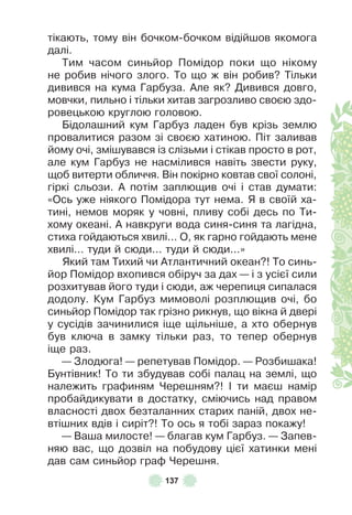 137
тікають, тому він бочком-бочком відійшов якомога
далі .
Тим часом синьйор Помідор поки що нікому
не робив нічого злого . То що ж він робив? Тільки
дивився на кума Гарбуза . Àле як? Дивився довго,
мовчки, пильно і тільки хитав загрозливо своєю здо-
ровецькою круглою головою .
Бідолашний кум Гарбуз ладен був крізь землю
провалитися разом зі своєю хатиною . Піт заливав
йому очі, змішувався із слізьми і стікав просто в рот,
але кум Гарбуз не насмілився навіть звести руку,
щоб витерти обличчя . Він покірно ковтав свої солоні,
гіркі сльози . À потім заплющив очі і став думати:
«Ось уже ніякого Помідора тут нема . Я в своїй ха-
тині, немов моряк у човні, пливу собі десь по Ти-
хому океані . À навкруги вода синя-синя та лагідна,
стиха гойдаються хвилі . . . О, як гарно гойдають мене
хвилі . . . туди й сюди . . . туди й сюди . . .»
Який там Тихий чи Àтлантичний океан?! То синь-
йор Помідор вхопився обіруч за дах — і з усієї сили
розхитував його туди і сюди, аж черепиця сипалася
додолу . Кум Гарбуз мимоволі розплющив очі, бо
синьйор Помідор так грізно рикнув, що вікна й двері
у сусідів зачинилися іще щільніше, а хто обернув
був ключа в замку тільки раз, то тепер обернув
іще раз .
— Злодюга! — репетував Помідор . — Розбишака!
Бунтівник! То ти збудував собі палац на землі, що
належить граôиням Черешням?! ² ти маєш намір
пробайдикувати в достатку, сміючись над правом
власності двох безталанних старих паній, двох не-
втішних вдів і сиріт?! То ось я тобі зараз покажу!
— Ваша милосте! — благав кум Гарбуз . — Запев-
няю вас, що дозвіл на побудову цієї хатинки мені
дав сам синьйор граô Черешня .
 
