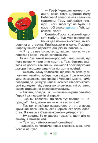 138
— Граô Черешня помер три-
дцять років тому, Царство йому
Небесне! À тепер земля належить
граôиням! Тому забирайся геть,
щоб і ноги твоєї тут не було . Те
саме тобі скаже адвокат . Гей, ад-
вокате, сюди!
Синьйор Горох, сільський адво-
кат, мабуть, був уже напоготові,
бо на цей поклик вискочив, як го-
рошина зі стручка . Приїжджаючи в село, Помідор
щоразу кликав адвоката для різних пояснень .
— Я тут, ваша милосте, до ваших послуг, — за-
лопотав Горох, низько вклоняючись .
Та він був такий низькорослий і миршавий, що
його поклону ніхто й не помітив . Тож, боячись зда-
тися не досить ввічливим, синьйор Горох підскочив
догори і кумедно задри´ав ногами в повітрі .
— Скажіть цьому чоловікові, що іменем закону він
повинен негайно забиратися звідси . ² ще оголосіть
усім мешканцям, що граôині Черешні мають намір
посадити до цієї буди найзлішого пса стерегти граô-
ські володіння від сільських хлопчаків, які останнім
часом страшенно розбешкетувались .
— Так-так, правда . . . я . . . — почав мимрити синьйор
Горох і аж позеленів зі страху .
— Що ви верзете? До чого тут правда чи не-
правда? . . Та адвокат ви чи ні, я вас питаю?
— Так-так, синьйоре, ваша милосте . . . я . . . знавець
кримінального, цивільного і церковного законодав-
ства . Я вчився в Саламанкському університеті .
— Ну досить . То як адвокат скажіть, що я дію по
закону, і можете йти .
— Так-так, найласкавіший синьйоре!
² адвокат, не чекаючи інших вказівок, щез, наче
його й не було .
 