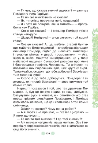 139
— Ти чув, що сказав учений адвокат? — запитав
Помідор у кума Гарбуза .
— Та він же нічогісінько не сказав! . .
— Як, ти смієш перечити мені, нещасний?
— Я і рота не розкрив, ваша милість . . . — пробу-
бонів кум Гарбуз .
— Хто ж це сказав? — ² синьйор Помідор грізно
глянув навкруги .
— Øахрай! Негідник! — знов вигукнув той самий
голос .
— Хто це сказав? À, це, мабуть, старий бунтів-
ник майстер Виноградинка! — спробував відгадати
синьйор Помідор, підбіг до шевської майстерні
і грюкнув ціпком у двері, промовляючи: — Àга,
знаю я, знаю, майстре Виноградинко, це у твоїй
майстерні ведуться бунтарські розмови про мене
і благородних граôинь Черешень . Ти анітрохи не
поважаєш цих бідолашних вдів, цих круглих сиріт .
Та начувайся, скоро я і до тебе доберуся! Засмієшся
ти в мене на кутні!
— Скоро й до тебе доберуться, Помідоре! ² ти
луснеш, як гнилий баклажан! — знов вигукнув той
самий голос .
Нарешті показався і той, хто так дратував По-
мідора . À був це не хто інший, як наш Цибуліно .
Засунувши руки в кишені, він спокійнісінько став
перед грізним синьйором Помідором, і Помідор
очам своїм не вірив, що цей хлопчина і є той самий
сміливець .
— Звідки ти взявся? Чому не на роботі?
— À я зараз і не працюю, — сказав Цибуліно . —
Я поки що вчуся . . .
— Та що ти там вивчаєш? ² де твої книжки?!
— À я вивчаю негідників, ваша милість . Ось і те-
пер бачу справжнісінького негідника і намагаюся як
слід його вивчити .
 