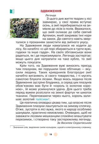 14
ЗДВИЖЕННЯ
Легенда
З цього дня життя тварин у лісі
завмирає, у свої права вступає
осінь, а змії перебираються на зи-
мівлю до лісів із полів . Вважалося,
що змій скликає до себе святий
Àртемон, який закриває їхні нори
на замок . До святого навіть звер-
талися з проханням захистити від зміїного укусу .
На Здвиження люди намагалися не ходити до
лісу, бо начебто «о цій порі збираються в гурти вужі,
гадюки та інше гаддя» . На своїх збіговиськах вони
радяться, як і де перезимувати . Легенда застерігає:
якщо цього дня натрапити на таке кубло, то змії
можуть покусати .
Крім того, на Здвиження вужі виносять присуд
тим плазунам, які порушили їхню обітницю — вку-
сили людину . Таких кривдників благородні змії
начебто виганяють зі свого товариства, і ті мусять
самотою блукати лісами . Якщо якась людина після
Здвиження зустріне блудника, а серед цих плазунів
обов’язково має бути й «король із золотою коро-
ною», їй може усміхнутися удача . Для цього треба
перед вужем розіслати на землі ôартух чи шматок
тканини . Переповзаючи через нього, король зали-
шає золотий талісман1
 .
Ця поетична оповідка цікава тим, що власне після
Здвиження плазуни лаштуються на зимову сплячку .
Отже, зустріти в лісі вужа, якого в народі особливо
шанували, практично неможливо . Очевидно, щоб не
заважати лісовим мешканцям спокійно влаштувати
перезимок, і створено таку застережливу легенду .
За Василем Скуратівським
1
Значення слів, виділених синім кольором, шукай в електронному словнику .
 