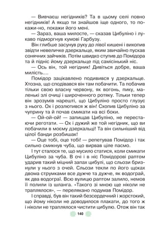 140
— Вивчаєш негідників? Та в цьому селі повно
негідників! À якщо ти знайшов іще одного, то по-
кажи-но, покажи його мені .
— Зараз, ваша милосте, — сказав Цибуліно і лу-
каво підморгнув кумові Гарбузу .
Він глибше засунув руку до лівої кишені і вихопив
звідти невеличке дзеркальце, яким звичайно пускав
сонячних зайчиків . Потім швидко ступив до Помідора
та й підніс йому дзеркальце під самісінький ніс .
— Ось він, той негідник! Дивіться добре, ваша
милість… .
Помідор зацікавлено подивився у дзеркальце .
Хтозна, що сподівався він там побачити . Та побачив
тільки свою власну червону, як вогонь, пику, ма-
ленькі злі очиці і широченного ротяку . Тільки тепер
він зрозумів нарешті, що Цибуліно просто глузує
з нього . Ох і розлютився ж він! Схопив Цибуліно за
чуприну та й почав смикати на всі боки .
— Ой-ой-ой! — запищав Цибуліно, не переста-
ючи реготати . — Ох і дужий же той негідник, що ви
побачили в моєму дзеркальці! Та він сильніший від
цілої банди розбишак!
— Оце тобі, оце тобі! — репетував Помідор і так
сильно смикнув чуба, що вирвав ціле пасмо .
² тут сталося те, що мусило статися, коли смикати
Цибуліно за чуба . В очі і в ніс Помідорові раптом
ударив такий міцний запах цибулі, що сльози бриз-
нули у нього з очей . Сльози текли по його щоках
двома струмками все дужче та дужче, як водограй,
як два водограї . Всю вулицю раптом залило, немов
її полили із шланга . «Такого зі мною ще ніколи не
траплялося», — перелякано подумав Помідор .
² справді, був він такий безсердечний і жорстокий,
що йому ніколи не доводилося плакати, до того ж
і ніколи не траплялося чистити цибулю . Отож він так
 