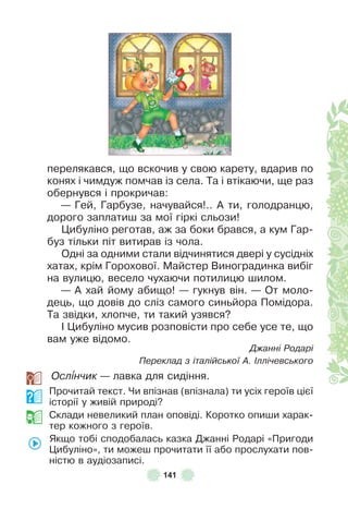 141
перелякався, що вскочив у свою карету, вдарив по
конях і чимдуж помчав із села . Та і втікаючи, ще раз
обернувся і прокричав:
— Гей, Гарбузе, начувайся! . . À ти, голодранцю,
дорого заплатиш за мої гіркі сльози!
Цибуліно реготав, аж за боки брався, а кум Гар-
буз тільки піт витирав із чола .
Одні за одними стали відчинятися двері у сусідніх
хатах, крім Горохової . Майстер Виноградинка вибіг
на вулицю, весело чухаючи потилицю шилом .
— À хай йому абищо! — гукнув він . — От моло-
дець, що довів до сліз самого синьйора Помідора .
Та звідки, хлопче, ти такий узявся?
² Цибуліно мусив розповісти про себе усе те, що
вам уже відомо .
Джанні Родарі
Переклад з італійської А. Іллічевського
Осл³нчик — лавка для сидіння .
Прочитай текст . Чи впізнав (впізнала) ти усіх героїв цієї
історії у живій природі?
Склади невеликий план оповіді . Коротко опиши харак-
тер кожного з героїв .
Якщо тобі сподобалась казка Джанні Родарі «Пригоди
Цибуліно», ти можеш прочитати її або прослухати пов-
ністю в аудіозаписі .
 