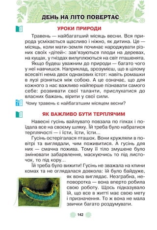142
ДЕНЬ НА ЛІТО ПОВЕРТАЄ
УРОКИ ПРИРОДИ
Травень — найбагатший місяць весни . Вся при-
рода усміхається щасливо і ніжно, як дитина . Це —
місяць, коли мати-земля починає народжувати різ-
них своїх «дітей»: зав’язуються плоди на деревах,
на кущах, у гніздах вилуплюються на світ пташенята .
Якщо будеш уважним до природи — багато чого
у неї навчишся . Наприклад, зрозумієш, що в цілому
всесвіті нема двох однакових істот: навіть ромашки
в лузі різняться між собою . À це означає, що для
кожного з нас важливо найперше пізнавати самого
себе: розвивати свої таланти, прислухатися до
власних бажань, вірити у свої сили .
Чому травень є найбагатшим місяцем весни?
ЯК ВАЖЛИВО БУТИ ТЕРПЛЯЧИМ
Навесні гусінь вайлувато повзала по гілках і по-
їдала все на своєму шляху . ¯й треба було набратися
терплячості — і їсти, їсти, їсти…
Гусінь остерігалася пташок . Вони кружляли в по-
вітрі та виглядали, чим поживитися . À гусінь для
них — смачна пожива . Тому її тіло змушене було
змінювати забарвлення, маскуючись то під листо-
чок, то під кору…
¯й треба було вижити! Гусінь не зважала на кпини
комах та не оглядалася довкола: їй було байдуже,
як вона виглядає . Незграбна, не-
поворотка — вона вперто робила
свою роботу . Щось підказувало
їй, що все в житті має свою мету
і призначення . То ж вона не мала
звички багато роздумувати .
 