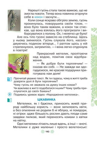 143
Нарешті гусінь стала такою важкою, що не
змогла повзти . Тепер вона повинна огорнути
себе в кокон і заснути…
Коли сонце яскраво обігріло землю, гусінь
прокинулась, поворушила своїм тілом, —
воно було таким важким, а кокон так стис-
кав, що вона взялась його прогризати і ви-
борсуватися з полону . Ох, і нелегко це було!
Àле ось тіло гусені зависло на стеблинці . Щось
у ньому змінилося . Гусінь слухала його, насоло-
джуючись подихом вітерця… ² раптом щось у ній
стрепенулося, затремтіло, — і вона легко спурхнула
в повітря!
Прекрасний метелик, пролітаючи
над водою, помітив своє відобра-
ження .
— Як добре бути терплячим! —
сказав він собі . — Не завжди ми здо-
гадуємося, які красиві подарунки при-
готувала нам доля!
Прочитай уважно текст . Як ти гадаєш, чому в житті треба
довіряти долі й бути терплячим?
Чому гусінь не зважала на думку інших комах?
Чи важливо в житті подобатися іншим? Чому треба при-
слухатися до своїх бажань?
Подивись уривок відео «Народження метелика» .
ÖІКАВИНКА
Метелики, як і бджілки, приносять живій при-
роді найбільшу користь — вони запилюють квіти,
а без опилення не родили б ні яблука, ні помідори,
ні огірки: адже більшість рослин дають плоди саме
завдяки пилкові, який переносять комахи з квітки
на квітку .
Одні метелики літають лише вдень, а інші — вночі .
Метелики є дуже маленькі і просто велетенські:
 
