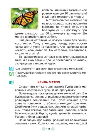 144
найбільший нічний метелик має
розмах крил до 30 сантиметрів!
²ноді його плутають з птахом .
À от знаменитий метелик під
назвою монарх може пролетіти
відстань до тисячі кілометрів
без зупинок — і досягнути при
цьому швидкості до 50 кілометрів за годину! Це
майже швидкість автомобіля .
² ще денні метелики не можуть літати без соняч-
ного тепла . Тому в холодну погоду вони просто
«засинають» у нас на підвіконні . Àле насправді вони
чекають, коли потепліє . Бо метелики, виявляється,
ніколи не сплять!
Та найважливіше: метелик живе в чотирьох різних
тілах! À в яких саме — про це постарайся дізнатись,
зазирнувши в енциклопедію .
Що цікавого ти дізнався (дізналася) про метеликів?
Придумай ôантастичну історію про свою зустріч із ме-
теликом .
КРИЛА МАТЕРІ
Спекотного літнього дня вивела Гуска своїх ма-
леньких жовтеньких гусенят на прогулянку .
Вона вперше показувала діткам великий світ . Він
був яскравим, зеленим, радісним: перед гусенятами
розкинувся величезний луг . Гуска навчала діток
щипати тонесенькі стеблинки молодої травички .
Стеблинки були солодкими, сонечко теплим і лагід-
ним, трава м’якою, світ затишним і добрим, співав
безліччю голосів бджіл, жучків, джмелів, метеликів .
Гусенята були щасливі!
Вони забули про матір і розійшлися величезним
зеленим лугом . Коли життя щасливе, коли на душі
 