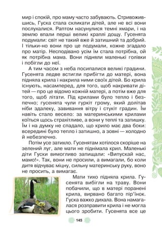 145
мир і спокій, про маму часто забувають . Стривожив-
шись, Гуска стала скликати дітей, але не всі вони
послухалися . Раптом насунулися темні хмари, і на
землю впали перші великі краплі дощу . Гусенята
подумали: світ не такий вже й затишний та добрий .
² тільки-но вони про це подумали, кожне згадало
про матір . Несподівано усім їм стала потрібна, ой
як потрібна мама . Вони підняли маленькі голівки
і побігли до неї .
À тим часом з неба посипалися великі градини .
Гусенята ледве встигли прибігти до матері, вона
підняла крила і накрила ними своїх дітей . Бо крила
існують, насамперед, для того, щоб накривати ді-
тей — про це відомо кожній матері, а потім вже для
того, щоб літати . Під крилами було тепло і без-
печно; гусенята чули гуркіт грому, який долітав
ніби здалеку, завивання вітру і стукіт градин . ¯м
навіть стало весело: за материнськими крилами
коїться щось страхітливе, а вони у теплі та затишку .
¯м і на думку не спадало, що крило має два боки:
всередині було тепло і затишно, а зовні — холодно
й небезпечно .
Потім усе затихло . Гусенятам хотілося скоріше на
зелений луг, але мати не піднімала крил . Маленькі
діти Гуски вимогливо запищали: «Випускай нас,
мамо!» . Так, вони не просили, а вимагали, бо коли
дитя відчуває міцну, сильну материнську руку, воно
не просить, а вимагає .
Мати тихо підняла крила . Гу-
сенята вибігли на траву . Вони
побачили, що в матері поранені
крила, вирвано багато пір’їнок .
Гуска важко дихала . Вона намага-
лася розправити крила і не могла
цього зробити . Гусенята все це
 
