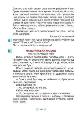 146
бачили, але світ знову став таким радісним і до-
брим, сонечко сяяло так яскраво та лагідно, бджоли,
жуки, джмелі співали так красиво, що гусенятам
і на думку не спало запитати: мамо, що з тобою?
² тільки одне, найменше і кволе гусеня підійшло до
матері й запитало: «Чому в тебе поранені крила?»
Вона тихо відповіла, ніби соромлячись свого болю:
«Все добре, сину» .
Жовтенькі гусенята розсипалися по траві, і мати
була щаслива .
Василь Сухомлинський
Прочитай текст . Як гуска захистила своїх гусенят від
грози? Чому в неї боліли крила?
Як ти охарактеризуєш маму-гуску?
МАТЕРИНСЬКА ЛÞБОВ
Українська народна казка
Якось лисиця захопилась полюванням і навіть
не помітила, як споночіло . Вона далеко забігла від
свого лисеняти, а коли повернулась до нори, його
там уже не було .
Довго плакала лисиця, але сльозами горю не за-
радиш . Отож пішла вона лісом шукати свою дитину .
У кожного звіра, який траплявся їй дорогою, вона
запитувала те саме:
— Скажи мені, братику, чи не бачив ти, бува, мого
синочка, лисеняти?
Вовк відповів їй:
— Ні, сестрице, не бачив .
Кабан теж відповів:
— Ні, сестрице, не зустрічав я твого синочка .
Запитувала лисиця і оленя, і собаку, і багатьох
інших звірів . Наостанок, здибавши буйвола, запи-
тала і його:
 