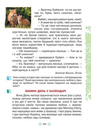 147
— Братику буйволе, чи не зустрі-
чав ти, бува, мого синочка, лисе-
няти?
Буйвіл, нашорошивши вуха, каже:
— À який він із себе, твій синочок?
— Та це така чистенька дитинка,
носик має гостренький, оченята
кругленькі, хутро шовкове, хвостик пухнастий .
— Ні, не бачив такого, але трапилось мені до-
рогою жалюгідне створіння: очі в нього загноєні,
вуха звисають, писок брудний, хвіст геть обліз . Усе
воно якесь коростяве й худюще-прехудюще, ледь
ногами перебирає .
— Ой лишенько! — скрикнула лисиця . — Так це ж
і є мій синочок!
— Та невже? — здивувався буйвіл . — Àле ж ти
казала, що твій синочок — красень!
— Åх, братику! — вигукнула лисиця, схлипуючи . —
Хіба ти не знаєш, що для кожної матері її дитина —
найгарніша в світі?!
Записав Василь Зінчук
Чим схожа історія про лисицю та лисеня з попередньою
історією? Який висновок про материнську любов у при-
роді ти зробиш? Чи схожі мами-тварини на людських
мам?
МАМИН ДЕНЬ У КАЛЕНДАРІ
Хоча День матері відзначається лише раз у році,
кожна дитина може сказати, що маминими днями
є всі дні її життя . Бо нема хвилини, коли б нас не
огортала своїм теплом мамина любов . ², вимов-
ляючи слово «мама», ми думаємо про Матінку Світу,
яка народжує все живе у природі, і про рідну землю,
і про матінку-Україну, яка виховує нас своєю мовою,
піснею, небом над головою .
 