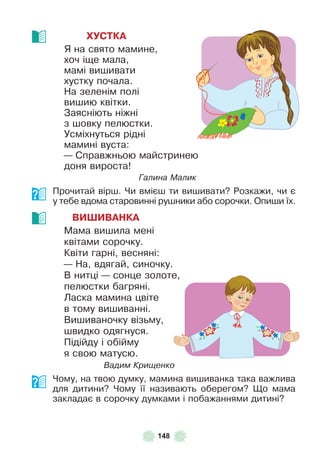 148
ХУСТКА
Я на свято мамине,
хоч іще мала,
мамі вишивати
хустку почала .
На зеленім полі
вишию квітки .
Заясніють ніжні
з шовку пелюстки .
Усміхнуться рідні
мамині вуста:
— Справжньою майстринею
доня вироста!
Галина Малик
Прочитай вірш . Чи вмієш ти вишивати? Розкажи, чи є
у тебе вдома старовинні рушники або сорочки . Опиши їх .
ВИШИВАНКА
Мама вишила мені
квітами сорочку .
Квіти гарні, весняні:
— На, вдягай, синочку .
В нитці — сонце золоте,
пелюстки багряні .
Ласка мамина цвіте
в тому вишиванні .
Вишиваночку візьму,
швидко одягнуся .
Підійду і обійму
я свою матусю .
Вадим Крищенко
Чому, на твою думку, мамина вишиванка така важлива
для дитини? Чому її називають оберегом? Що мама
закладає в сорочку думками і побажаннями дитині?
 