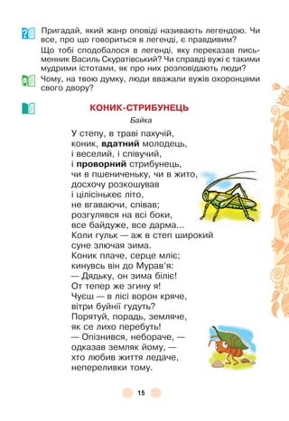 15
Пригадай, який жанр оповіді називають легендою . Чи
все, про що говориться в легенді, є правдивим?
Що тобі сподобалося в легенді, яку переказав пись-
менник Василь Скуратівський? Чи справді вужі є такими
мудрими істотами, як про них розповідають люди?
Чому, на твою думку, люди вважали вужів охоронцями
свого двору?
КОНИК-СТРИБУНЕÖЬ
Байка
У степу, в траві пахучій,
коник, вдатниé молодець,
і веселий, і співучий,
і проворниé стрибунець,
чи в пшениченьку, чи в жито,
досхочу розкошував
і цілісінькеє літо,
не вгаваючи, співав;
розгулявся на всі боки,
все байдуже, все дарма . . .
Коли гульк — аж в степ широкий
суне злючая зима .
Коник плаче, серце мліє;
кинувсь він до Мурав’я:
— Дядьку, он зима біліє!
От тепер же згину я!
Чуєш — в лісі ворон кряче,
вітри буйнії гудуть?
Порятуй, порадь, земляче,
як се лихо перебуть!
— Опізнився, небораче, —
одказав земляк йому, —
хто любив життя ледаче,
непереливки тому .
 