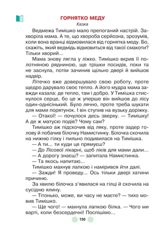 150
ГОРНЯТКО МЕДУ
Казка
Ведмежа Тимішко мало препоганий настрій . За-
хворіла мама . À те, що хвороба серйозна, зрозумів,
коли вона вранці відмовилася від горнятка меду . Бо,
скажіть, який ведмідь відмовиться від такої смакоти?
Тільки хворий . . .
Мама знову лягла у ліжко . Тимішко вкрив її по-
лотняною рядниною, ще трішки посидів, поки та
не заснула, потім зачинив щільно двері й вийшов
надвір .
Літечко вже довершувало свою роботу, проте
щедро дарувало своє тепло . À його мудра мама за-
вжди казала: де тепло, там і добро . У Тимішка стис-
нулося серце, бо це ж уперше він вийшов до лісу
один-однісінький . Було лячно, проте треба шукати
для мами порятунок . ² він ступив на вузьку доріжку .
— Отакої! — почулося десь зверху . — Тимішку!
À де ж матусю подів? Чому сам?
Тимішко аж підскочив від ляку, проте задер го-
лову й побачив білочку Намистинку . Білочка скочила
на нижню гілку і пильно подивилася на Тимішка .
— À ти . . . ти куди це прямуєш?
— До Лісової лікарні, щоб ліків для мами дали . . .
— À дорогу знаєш? — запитала Намистинка .
— Та якось напитаю . . .
Тимішко махнув лапкою і намірився йти далі .
— Зажди! Я проведу . . . Ось тільки двері хатини
причиню .
За хвилю білочка з’явилася на гілці й скочила на
сусідню ялину .
— Тітонько, може, ви часу не маєте? — тихо мо-
вив Тимішко .
— Ще чого! — махнула лапкою білка . — Чого ми
варті, коли безсердечні! Поспішімо . . .
 