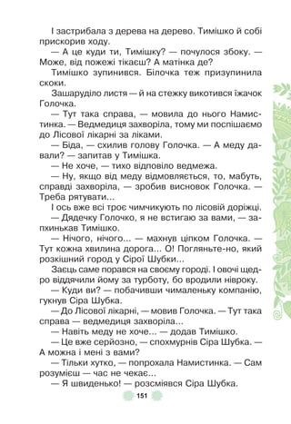151
² застрибала з дерева на дерево . Тимішко й собі
прискорив ходу .
— À це куди ти, Тимішку? — почулося збоку . —
Може, від пожежі тікаєш? À матінка де?
Тимішко зупинився . Білочка теж призупинила
скоки .
Зашаруділо листя — й на стежку викотився їжачок
Голочка .
— Тут така справа, — мовила до нього Намис-
тинка . — Ведмедиця захворіла, тому ми поспішаємо
до Лісової лікарні за ліками .
— Біда, — схилив голову Голочка . — À меду да-
вали? — запитав у Тимішка .
— Не хоче, — тихо відповіло ведмежа .
— Ну, якщо від меду відмовляється, то, мабуть,
справді захворіла, — зробив висновок Голочка . —
Треба рятувати . . .
² ось вже всі троє чимчикують по лісовій доріжці .
— Дядечку Голочко, я не встигаю за вами, — за-
пхинькав Тимішко .
— Нічого, нічого . . . — махнув ціпком Голочка . —
Тут кожна хвилина дорога . . . О! Погляньте-но, який
розкішний город у Сірої Øубки . . .
Заєць саме порався на своєму городі . ² овочі щед-
ро віддячили йому за турботу, бо вродили нівроку .
— Куди ви? — побачивши чималеньку компанію,
гукнув Сіра Øубка .
— До Лісової лікарні, — мовив Голочка . — Тут така
справа — ведмедиця захворіла . . .
— Навіть меду не хоче . . . — додав Тимішко .
— Це вже серйозно, — спохмурнів Сіра Øубка . —
À можна і мені з вами?
— Тільки хутко, — попрохала Намистинка . — Сам
розумієш — час не чекає . . .
— Я швиденько! — розсміявся Сіра Øубка .
 