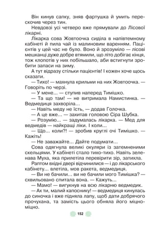 152
Він кинув сапку, зняв ôартушка й умить пере-
скочив через тин .
Невдовзі усі четверо вже прямували до Лісової
лікарні .
Лікарка сова Жовтоочка сиділа в напівтемному
кабінеті й пила чай із малиновим варенням . Паці-
єнтів у цей час не було . Воно й зрозуміло — лісові
мешканці дуже добре втямили, що літо добігає кінця,
тож клопотів у них побільшало, аби встигнути зро-
бити запаси на зиму .
À тут відразу стільки пацієнтів! ² кожен хоче щось
сказати .
— Тихо! — махнула крильми на них Жовтоочка . —
Говоріть по черзі .
— У мене . . . — ступив наперед Тимішко .
— Та що там! — не витримала Намистинка . —
Ведмедиця захворіла . . .
— Навіть меду не їсть, — додав Голочка .
— À це вже . . . — захитав головою Сіра Øубка .
— Розумію . . . — задумалась лікарка . — Мед для
ведмедів — найкращі ліки . ² коли . . .
— Що . . . коли?! — зробив круглі очі Тимішко . —
Кажіть!
— Не заважайте . . . Дайте подумати . . .
Сова одягнула великі окуляри із затемненими
скельцями . У кабінеті стало тихо-тихо . Навіть зеле-
нава Муха, яка прилетіла перевірити зір, затихла .
Раптом вхідні двері відчинилися — і до лікарського
кабінету . . . влетіла, мов ракета, ведмедиця .
— Ви не бачили . . . ви не бачили мого Тимішка? —
схвильовано спитала вона . — Кажуть . . .
— Мамо! — вигукнув на всю лікарню ведмедик .
— Àх ти, малий капоснику! — ведмедиця кинулась
до синочка і вже підняла лапу, щоб дати добрячого
прочухана, та замість цього обняла його міцно-
міцно .
 