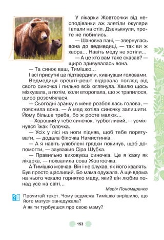 153
У лікарки Жовтоочки від не-
сподіванки аж злетіли окуляри
і впали на стіл . Дзенькнули, про-
те не побились .
— Øановна пані, — звернулась
вона до ведмедиці, — так ви ж
хвора . . . Навіть меду не хотіли . . .
— À це хто вам таке сказав? —
щиро здивувалась вона .
— Та синок ваш, Тимішко . . .
² всі присутні це підтвердили, кивнувши головами .
Ведмедиця врешті-решт відірвала погляд від
свого синочка і пильно всіх оглянула . Хвилю щось
мізкувала, а потім, коли второпала, що ж трапилося,
щиро розсміялася .
— Сьогодні зранку в мене розболілась голова, —
пояснила вона . — À мед хотіла синочку залишити .
Йому більше треба, бо ж росте малюк . . .
— Хороший у тебе синочок, турботливий, — усміх-
нувся їжак Голочка .
— Усіх у лісі на ноги підняв, щоб тебе поряту-
вати, — додала білочка Намистинка .
— À я навіть улюблені грядки покинув, щоб до-
помогти, — зауважив Сіра Øубка .
— Правильно виховуєш синочка . Це я кажу як
лікарка, — похвалила сова Жовтоочка .
À Тимішко мовчав . Він і не слухав, як його хвалять .
Був просто щасливий . Бо мама одужала . À ще вдома
на нього чекало горнятко меду, який він любив по-
над усе на світі . . .
Марія Пономаренко
Прочитай текст . Чому ведмежа Тимішко вирішило, що
його матуся занедужала?
À як ти турбуєшся про свою маму?
 