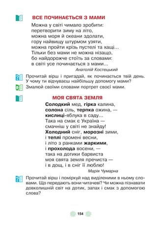 154
ВСЕ ПОЧИНАЄТЬСЯ З МАМИ
Можна у світі чимало зробити:
перетворити зиму на літо,
можна моря й океани здолати,
гору найвищу штурмом узяти,
можна пройти крізь пустелі та хащі . . .
Тільки без мами не можна нізащо,
бо найдорожче стоїть за словами:
в світі усе починається з мами . . .
Анатолій Костецький
Прочитай вірш і пригадай, як починається твій день .
У чому ти відчуваєш найбільшу допомогу мами?
Змалюй своїми словами портрет своєї мами .
МОЯ СВЯТА ЗЕМЛЯ
Солодкиé мед, ãірка калина,
солона сіль, терпка ожина, —
кислиöі-яблука в саду…
Така на смак є Україна —
смачніш у світі не знайду!
Холодниé сніг, морозні зими,
і теплі промені весни,
і літо з ранками жаркими,
і проõолода восени, —
така на дотики барвиста
моя свята земля пречиста —
і в дощ, і в сніг її люблю!
Марія Чумарна
Прочитай вірш і поміркуй над виділеними в ньому сло-
вами . Що передають вони читачеві? Чи можна пізнавати
довколишній світ на дотик, запах і смак з допомогою
слова?
 