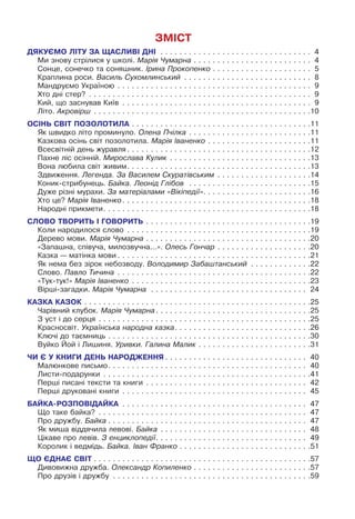 ЗМІСТ
ДЯКУЄМО ЛІТУ ЗА ЩАСЛИВІ ДНІ
.
 .  .  .  .  .  .  .  .  .  .  .  .  .  .  .  .  .  .  .  .  .  .  .  .  .  .  .  .  .  .  .  . 4
Ми знову стрілися у школі. Марія Чумарна. .  .  .  .  .  .  .  .  .  .  .  .  .  .  .  .  .  .  .  .  .  .  .  .  . 4
Сонце, сонечко та соняшник. Ірина Прокопенко. .  .  .  .  .  .  .  .  .  .  .  .  .  .  .  .  .  .  .  .  . 5
Краплина роси. Василь Сухомлинський
.
 .  .  .  .  .  .  .  .  .  .  .  .  .  .  .  .  .  .  .  .  .  .  .  .  .  .  . 8
Мандруємо Україною
.
 .  .  .  .  .  .  .  .  .  .  .  .  .  .  .  .  .  .  .  .  .  .  .  .  .  .  .  .  .  .  .  .  .  .  .  .  .  .  .  .  . 9
Хто дні стер?
.
 .  .  .  .  .  .  .  .  .  .  .  .  .  .  .  .  .  .  .  .  .  .  .  .  .  .  .  .  .  .  .  .  .  .  .  .  .  .  .  .  .  .  .  .  .  .  . 9
Кий, що заснував Київ
.
 .  .  .  .  .  .  .  .  .  .  .  .  .  .  .  .  .  .  .  .  .  .  .  .  .  .  .  .  .  .  .  .  .  .  .  .  .  .  .  . 9
Літо. Акровірш
.
 .  .  .  .  .  .  .  .  .  .  .  .  .  .  .  .  .  .  .  .  .  .  .  .  .  .  .  .  .  .  .  .  .  .  .  .  .  .  .  .  .  .  .  .  . 10
ОСІНЬ СВІТ ПОЗОЛОТИЛА. .  .  .  .  .  .  .  .  .  .  .  .  .  .  .  .  .  .  .  .  .  .  .  .  .  .  .  .  .  .  .  .  .  .  .  .  . 11
Як швидко літо проминуло. Олена Пчілка. .  .  .  .  .  .  .  .  .  .  .  .  .  .  .  .  .  .  .  .  .  .  .  .  . 11
Казкова осінь світ позолотила. Марія Іваненко. .  .  .  .  .  .  .  .  .  .  .  .  .  .  .  .  .  .  .  .  . 11
Всесвітній день журавля. .  .  .  .  .  .  .  .  .  .  .  .  .  .  .  .  .  .  .  .  .  .  .  .  .  .  .  .  .  .  .  .  .  .  .  .  .  . 12
Пахне ліс осінній. Мирослава Кулик
.
 .  .  .  .  .  .  .  .  .  .  .  .  .  .  .  .  .  .  .  .  .  .  .  .  .  .  .  .  . 13
Вона любила світ живим. .  .  .  .  .  .  .  .  .  .  .  .  .  .  .  .  .  .  .  .  .  .  .  .  .  .  .  .  .  .  .  .  .  .  .  .  .  . 13
Здвиження. Легенда. За Василем Скуратівським
.
 .  .  .  .  .  .  .  .  .  .  .  .  .  .  .  .  .  .  . 14
Коник-стрибунець. Байка. Леонід Глібов. .  .  .  .  .  .  .  .  .  .  .  .  .  .  .  .  .  .  .  .  .  .  .  .  . 15
Дуже різні мурахи. За матеріалами «Вікіпедії». .  .  .  .  .  .  .  .  .  .  .  .  .  .  .  .  .  .  .  .  .  . 16
Хто це? Марія Іваненко. .  .  .  .  .  .  .  .  .  .  .  .  .  .  .  .  .  .  .  .  .  .  .  .  .  .  .  .  .  .  .  .  .  .  .  .  .  .  . 18
Народні прикмети. .  .  .  .  .  .  .  .  .  .  .  .  .  .  .  .  .  .  .  .  .  .  .  .  .  .  .  .  .  .  .  .  .  .  .  .  .  .  .  .  .  .  . 18
СЛОВО ТВОРИТЬ І ГОВОРИТЬ. .  .  .  .  .  .  .  .  .  .  .  .  .  .  .  .  .  .  .  .  .  .  .  .  .  .  .  .  .  .  .  .  .  . 19
Коли народилося слово
.
 .  .  .  .  .  .  .  .  .  .  .  .  .  .  .  .  .  .  .  .  .  .  .  .  .  .  .  .  .  .  .  .  .  .  .  .  .  . 19
Дерево мови. Марія Чумарна. .  .  .  .  .  .  .  .  .  .  .  .  .  .  .  .  .  .  .  .  .  .  .  .  .  .  .  .  .  .  .  .  .  . 20
«Запашна, співуча, милозвучна...». Олесь Гончар. .  .  .  .  .  .  .  .  .  .  .  .  .  .  .  .  .  .  . 20
Казка — матінка мови. .  .  .  .  .  .  .  .  .  .  .  .  .  .  .  .  .  .  .  .  .  .  .  .  .  .  .  .  .  .  .  .  .  .  .  .  .  .  .  . 21
Як нема без зірок небозводу. Володимир Забаштанський
.
 .  .  .  .  .  .  .  .  .  .  .  . 22
Слово. Павло Тичина
.
 .  .  .  .  .  .  .  .  .  .  .  .  .  .  .  .  .  .  .  .  .  .  .  .  .  .  .  .  .  .  .  .  .  .  .  .  .  .  .  . 22
«Тук-тук!» Марія Іваненко
.
 .  .  .  .  .  .  .  .  .  .  .  .  .  .  .  .  .  .  .  .  .  .  .  .  .  .  .  .  .  .  .  .  .  .  .  .  . 23
Вірші-загадки. Марія Чумарна
.
 .  .  .  .  .  .  .  .  .  .  .  .  .  .  .  .  .  .  .  .  .  .  .  .  .  .  .  .  .  .  .  .  . 24
КАЗКА КАЗОК. .  .  .  .  .  .  .  .  .  .  .  .  .  .  .  .  .  .  .  .  .  .  .  .  .  .  .  .  .  .  .  .  .  .  .  .  .  .  .  .  .  .  .  .  .  .  . 25
Чарівний клубок. Марія Чумарна. .  .  .  .  .  .  .  .  .  .  .  .  .  .  .  .  .  .  .  .  .  .  .  .  .  .  .  .  .  .  .  . 25
З уст і до серця
.
 .  .  .  .  .  .  .  .  .  .  .  .  .  .  .  .  .  .  .  .  .  .  .  .  .  .  .  .  .  .  .  .  .  .  .  .  .  .  .  .  .  .  .  . 25
Красносвіт. Українська народна казка. .  .  .  .  .  .  .  .  .  .  .  .  .  .  .  .  .  .  .  .  .  .  .  .  .  .  .  . 26
Ключі до таємниць. .  .  .  .  .  .  .  .  .  .  .  .  .  .  .  .  .  .  .  .  .  .  .  .  .  .  .  .  .  .  .  .  .  .  .  .  .  .  .  .  .  . 30
Вуйко Йой і Лишиня. Уривки. Галина Малик. .  .  .  .  .  .  .  .  .  .  .  .  .  .  .  .  .  .  .  .  .  .  . 31
ЧИ Є У КНИГИ ДЕНЬ НАРОДЖЕННЯ. .  .  .  .  .  .  .  .  .  .  .  .  .  .  .  .  .  .  .  .  .  .  .  .  .  .  .  .  .  . 40
Малюнкове письмо. .  .  .  .  .  .  .  .  .  .  .  .  .  .  .  .  .  .  .  .  .  .  .  .  .  .  .  .  .  .  .  .  .  .  .  .  .  .  .  .  .  . 40
Листи-подарунки
.
 .  .  .  .  .  .  .  .  .  .  .  .  .  .  .  .  .  .  .  .  .  .  .  .  .  .  .  .  .  .  .  .  .  .  .  .  .  .  .  .  .  .  . 41
Перші писані тексти та книги
.
 .  .  .  .  .  .  .  .  .  .  .  .  .  .  .  .  .  .  .  .  .  .  .  .  .  .  .  .  .  .  .  .  .  . 42
Перші друковані книги
.
 .  .  .  .  .  .  .  .  .  .  .  .  .  .  .  .  .  .  .  .  .  .  .  .  .  .  .  .  .  .  .  .  .  .  .  .  .  .  . 45
БАЙКА-РОЗПОВІДАЙКА
.
 .  .  .  .  .  .  .  .  .  .  .  .  .  .  .  .  .  .  .  .  .  .  .  .  .  .  .  .  .  .  .  .  .  .  .  .  .  .  . 47
Що таке байка?
.
 .  .  .  .  .  .  .  .  .  .  .  .  .  .  .  .  .  .  .  .  .  .  .  .  .  .  .  .  .  .  .  .  .  .  .  .  .  .  .  .  .  .  .  . 47
Про дружбу. Байка. .  .  .  .  .  .  .  .  .  .  .  .  .  .  .  .  .  .  .  .  .  .  .  .  .  .  .  .  .  .  .  .  .  .  .  .  .  .  .  .  .  . 47
Як миша віддячила левові. Байка
.
 .  .  .  .  .  .  .  .  .  .  .  .  .  .  .  .  .  .  .  .  .  .  .  .  .  .  .  .  .  .  . 48
Цікаве про левів. З енциклопедії. .  .  .  .  .  .  .  .  .  .  .  .  .  .  .  .  .  .  .  .  .  .  .  .  .  .  .  .  .  .  .  . 49
Королик і ведмідь. Байка. Іван Франко. .  .  .  .  .  .  .  .  .  .  .  .  .  .  .  .  .  .  .  .  .  .  .  .  .  .  . 51
ЩО ЄДНАЄ СВІТ. .  .  .  .  .  .  .  .  .  .  .  .  .  .  .  .  .  .  .  .  .  .  .  .  .  .  .  .  .  .  .  .  .  .  .  .  .  .  .  .  .  .  .  .  . 57
Дивовижна дружба. Олександр Копиленко. .  .  .  .  .  .  .  .  .  .  .  .  .  .  .  .  .  .  .  .  .  .  .  . 57
Про друзів і дружбу
.
 .  .  .  .  .  .  .  .  .  .  .  .  .  .  .  .  .  .  .  .  .  .  .  .  .  .  .  .  .  .  .  .  .  .  .  .  .  .  .  .  . 59
 