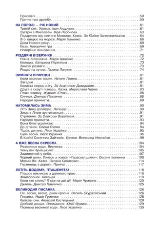 Прислів’я. .  .  .  .  .  .  .  .  .  .  .  .  .  .  .  .  .  .  .  .  .  .  .  .  .  .  .  .  .  .  .  .  .  .  .  .  .  .  .  .  .  .  .  .  .  .  .  .  . 59
Притча про дружбу. .  .  .  .  .  .  .  .  .  .  .  .  .  .  .  .  .  .  .  .  .  .  .  .  .  .  .  .  .  .  .  .  .  .  .  .  .  .  .  .  .  . 59
НА ПОРОЗІ — РІК НОВИЙ. .  .  .  .  .  .  .  .  .  .  .  .  .  .  .  .  .  .  .  .  .  .  .  .  .  .  .  .  .  .  .  .  .  .  .  .  .  . 61
Третій сніг. Уривок. Іван Андрусяк. .  .  .  .  .  .  .  .  .  .  .  .  .  .  .  .  .  .  .  .  .  .  .  .  .  .  .  .  .  .  . 61
Зустріч з Миколаєм. Віра Паронова
.
 .  .  .  .  .  .  .  .  .  .  .  .  .  .  .  .  .  .  .  .  .  .  .  .  .  .  .  .  . 63
Подарунок від святого Миколая. Казка. За Юлією Хандожинською. .  .  .  .  .  . 64
Хто танцює на морозі. Марія Іваненко. .  .  .  .  .  .  .  .  .  .  .  .  .  .  .  .  .  .  .  .  .  .  .  .  .  .  .  . 68
Дива Нового року. .  .  .  .  .  .  .  .  .  .  .  .  .  .  .  .  .  .  .  .  .  .  .  .  .  .  .  .  .  .  .  .  .  .  .  .  .  .  .  .  .  .  . 69
Коза. Новорічна гра. .  .  .  .  .  .  .  .  .  .  .  .  .  .  .  .  .  .  .  .  .  .  .  .  .  .  .  .  .  .  .  .  .  .  .  .  .  .  .  .  . 69
Новорічне віншування. .  .  .  .  .  .  .  .  .  .  .  .  .  .  .  .  .  .  .  .  .  .  .  .  .  .  .  .  .  .  .  .  .  .  .  .  .  .  .  . 71
РІЗДВЯНІ ВІЗЕРУНКИ. .  .  .  .  .  .  .  .  .  .  .  .  .  .  .  .  .  .  .  .  .  .  .  .  .  .  .  .  .  .  .  .  .  .  .  .  .  .  .  .  . 72
Ніжна-білосніжна. Марія Іваненко. .  .  .  .  .  .  .  .  .  .  .  .  .  .  .  .  .  .  .  .  .  .  .  .  .  .  .  .  .  .  . 72
Колядка. Катерина Перелісна. . . . . . . . . . . . . . . . . . . . . . . . . . . . . . . . . . . 73
Зимові розваги. .  .  .  .  .  .  .  .  .  .  .  .  .  .  .  .  .  .  .  .  .  .  .  .  .  .  .  .  .  .  .  .  .  .  .  .  .  .  .  .  .  .  .  .  . 73
Різдво на хуторі. Галина Пагутяк
.
 .  .  .  .  .  .  .  .  .  .  .  .  .  .  .  .  .  .  .  .  .  .  .  .  .  .  .  .  .  .  . 74
ЗИМІВЛЯ ПРИРОДИ. .  .  .  .  .  .  .  .  .  .  .  .  .  .  .  .  .  .  .  .  .  .  .  .  .  .  .  .  .  .  .  .  .  .  .  .  .  .  .  .  .  . 81
Коли засинає земля. Наталя Гивель. .  .  .  .  .  .  .  .  .  .  .  .  .  .  .  .  .  .  .  .  .  .  .  .  .  .  .  .  . 81
Загадки
.
 .  .  .  .  .  .  .  .  .  .  .  .  .  .  .  .  .  .  .  .  .  .  .  .  .  .  .  .  .  .  .  .  .  .  .  .  .  .  .  .  .  .  .  .  .  .  .  .  .  . 81
Колиска серед снігу. За Анатолієм Давидовим. .  .  .  .  .  .  .  .  .  .  .  .  .  .  .  .  .  .  .  .  . 81
Друга в скруті пізнаєш. Казка. Мирослава Чорна
.
 .  .  .  .  .  .  .  .  .  .  .  .  .  .  .  .  .  .  . 83
Птахи взимку. Журнал «Птах»..
.
.
.
.
.
.
.
.
.
.
.
.
.
.
.
.
.
.
.
.
.
.
.
.
.
.
.
.
.
.
.
.
.
.
86
Синиця. Дмитро Павличко
.
 .  .  .  .  .  .  .  .  .  .  .  .  .  .  .  .  .  .  .  .  .  .  .  .  .  .  .  .  .  .  .  .  .  .  .  . 88
Народні прикмети. .  .  .  .  .  .  .  .  .  .  .  .  .  .  .  .  .  .  .  .  .  .  .  .  .  .  .  .  .  .  .  .  .  .  .  .  .  .  .  .  .  .  . 89
НАТОМИЛАСЬ ЗИМА. .  .  .  .  .  .  .  .  .  .  .  .  .  .  .  .  .  .  .  .  .  .  .  .  .  .  .  .  .  .  .  .  .  .  .  .  .  .  .  .  .  . 90
Літо Зиму доглядає. Легенда. .  .  .  .  .  .  .  .  .  .  .  .  .  .  .  .  .  .  .  .  .  .  .  .  .  .  .  .  .  .  .  .  .  . 90
Зима з Літом зустрічається. .  .  .  .  .  .  .  .  .  .  .  .  .  .  .  .  .  .  .  .  .  .  .  .  .  .  .  .  .  .  .  .  .  .  .  . 91
Стрітення. За Олексою Воропаєм. .  .  .  .  .  .  .  .  .  .  .  .  .  .  .  .  .  .  .  .  .  .  .  .  .  .  .  .  .  .  . 91
Народні прикмети. .  .  .  .  .  .  .  .  .  .  .  .  .  .  .  .  .  .  .  .  .  .  .  .  .  .  .  .  .  .  .  .  .  .  .  .  .  .  .  .  .  .  . 93
Вона була українкою. .  .  .  .  .  .  .  .  .  .  .  .  .  .  .  .  .  .  .  .  .  .  .  .  .  .  .  .  .  .  .  .  .  .  .  .  .  .  .  .  . 94
До діточок. Олена Пчілка
.
 .  .  .  .  .  .  .  .  .  .  .  .  .  .  .  .  .  .  .  .  .  .  .  .  .  .  .  .  .  .  .  .  .  .  .  .  . 94
Тішся, дитино. Леся Українка. .  .  .  .  .  .  .  .  .  .  .  .  .  .  .  .  .  .  .  .  .  .  .  .  .  .  .  .  .  .  .  .  .  . 95
Була весна. Леся Українка
.
 .  .  .  .  .  .  .  .  .  .  .  .  .  .  .  .  .  .  .  .  .  .  .  .  .  .  .  .  .  .  .  .  .  .  .  . 96
В Країні Сонячних Зайчиків. Уривки. Всеволод Нестайко. .  .  .  .  .  .  .  .  .  .  .  .  .  .  .  . 96
А ВЖЕ ВЕСНА СКРЕСЛА. .  .  .  .  .  .  .  .  .  .  .  .  .  .  .  .  .  .  .  .  .  .  .  .  .  .  .  .  .  .  .  .  .  .  .  .  .  . 104
Розлилися води. Веснянка. .  .  .  .  .  .  .  .  .  .  .  .  .  .  .  .  .  .  .  .  .  .  .  .  .  .  .  .  .  .  .  .  .  .  . 104
Чому він Чумацький?
.
 .  .  .  .  .  .  .  .  .  .  .  .  .  .  .  .  .  .  .  .  .  .  .  .  .  .  .  .  .  .  .  .  .  .  .  .  .  .  . 105
Задивлений у небо. .  .  .  .  .  .  .  .  .  .  .  .  .  .  .  .  .  .  .  .  .  .  .  .  .  .  .  .  .  .  .  .  .  .  .  .  .  .  .  .  . 107
Чорний шлях. Уривок з повісті «Тарасові шляхи». Оксана Іваненко
.
 .  .  .  .  . 108
Малий Віз. Казка. Оксана Сенатович
.
 .  .  .  .  .  .  .  .  .  .  .  .  .  .  .  .  .  .  .  .  .  .  .  .  .  .  . 114
Гостинець з дороги. Притча. .  .  .  .  .  .  .  .  .  .  .  .  .  .  .  .  .  .  .  .  .  .  .  .  .  .  .  .  .  .  .  .  .  . 117
ЛЕТІТЬ ДОДОМУ, ПТАШЕНЯТА!. .  .  .  .  .  .  .  .  .  .  .  .  .  .  .  .  .  .  .  .  .  .  .  .  .  .  .  .  .  .  .  . 118
Пташок викликаю з далекого краю. .  .  .  .  .  .  .  .  .  .  .  .  .  .  .  .  .  .  .  .  .  .  .  .  .  .  .  .  . 118
Жайворонок. Легенда
.
 .  .  .  .  .  .  .  .  .  .  .  .  .  .  .  .  .  .  .  .  .  .  .  .  .  .  .  .  .  .  .  .  .  .  .  .  .  . 119
Коли хто спить? П’єса на дві дії. Марія Чумарна. .  .  .  .  .  .  .  .  .  .  .  .  .  .  .  .  .  .  . 120
Джміль. Дмитро Павличко. .  .  .  .  .  .  .  .  .  .  .  .  .  .  .  .  .  .  .  .  .  .  .  .  .  .  .  .  .  .  .  .  .  .  .  . 125
ВЕЛИКОДНЯ ПИСАНКА. .  .  .  .  .  .  .  .  .  .  .  .  .  .  .  .  .  .  .  .  .  .  .  .  .  .  .  .  .  .  .  .  .  .  .  .  .  .  . 126
Ой, весно, весно, днем красна. Василь Скуратівський
.
 .  .  .  .  .  .  .  .  .  .  .  .  .  . 126
Писанка. Надія Гуменюк  .  .  .  .  .  .  .  .  .  .  .  .  .  .  .  .  .  .  .  .  .  .  .  .  .  .  .  .  .  .  .  .  .  .  .  .  . 128
Квіткові сни. Анатолій Костецький. .  .  .  .  .  .  .  .  .  .  .  .  .  .  .  .  .  .  .  .  .  .  .  .  .  .  .  .  .  . 129
Дрібний дощик. Оповідання. Юрій Ярмиш. .  .  .  .  .  .  .  .  .  .  .  .  .  .  .  .  .  .  .  .  .  .  .  . 129
Пісенька весняної води. Леся Українка. .  .  .  .  .  .  .  .  .  .  .  .  .  .  .  .  .  .  .  .  .  .  .  .  .  . 130
 