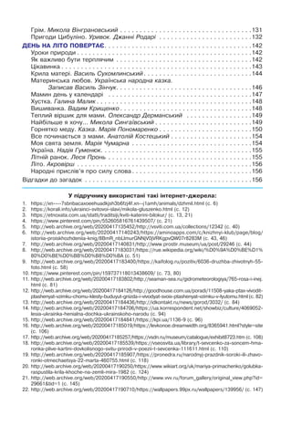 Грім. Микола Вінграновський. .  .  .  .  .  .  .  .  .  .  .  .  .  .  .  .  .  .  .  .  .  .  .  .  .  .  .  .  .  .  .  .  . 131
Пригоди Цибуліно. Уривок. Джанні Родарі
.
 .  .  .  .  .  .  .  .  .  .  .  .  .  .  .  .  .  .  .  .  .  .  . 132
ДЕНЬ НА ЛІТО ПОВЕРТАЄ. .  .  .  .  .  .  .  .  .  .  .  .  .  .  .  .  .  .  .  .  .  .  .  .  .  .  .  .  .  .  .  .  .  .  .  .  . 142
Уроки природи. .  .  .  .  .  .  .  .  .  .  .  .  .  .  .  .  .  .  .  .  .  .  .  .  .  .  .  .  .  .  .  .  .  .  .  .  .  .  .  .  .  .  .  . 142
Як важливо бути терплячим
.
 .  .  .  .  .  .  .  .  .  .  .  .  .  .  .  .  .  .  .  .  .  .  .  .  .  .  .  .  .  .  .  .  .  . 142
Цікавинка. .  .  .  .  .  .  .  .  .  .  .  .  .  .  .  .  .  .  .  .  .  .  .  .  .  .  .  .  .  .  .  .  .  .  .  .  .  .  .  .  .  .  .  .  .  .  .  . 143
Крила матері. Василь Сухомлинський. .  .  .  .  .  .  .  .  .  .  .  .  .  .  .  .  .  .  .  .  .  .  .  .  .  .  . 144
Материнська любов. Українська народна казка.
Записав Василь Зінчук. .  .  .  .  .  .  .  .  .  .  .  .  .  .  .  .  .  .  .  .  .  .  .  .  .  .  .  .  .  .  .  .  .  . 146
Мамин день у календарі
.
 .  .  .  .  .  .  .  .  .  .  .  .  .  .  .  .  .  .  .  .  .  .  .  .  .  .  .  .  .  .  .  .  .  .  .  . 147
Хустка. Галина Малик. .  .  .  .  .  .  .  .  .  .  .  .  .  .  .  .  .  .  .  .  .  .  .  .  .  .  .  .  .  .  .  .  .  .  .  .  .  .  . 148
Вишиванка. Вадим Крищенко. .  .  .  .  .  .  .  .  .  .  .  .  .  .  .  .  .  .  .  .  .  .  .  .  .  .  .  .  .  .  .  .  . 148
Теплий віршик для мами. Олександр Дерманський .  .  .  .  .  .  .  .  .  .  .  .  .  .  .  .  . 149
Найбільше я хочу... Микола Cингаївський. .  .  .  .  .  .  .  .  .  .  .  .  .  .  .  .  .  .  .  .  .  .  .  . 149
Горнятко меду. Казка. Марія Пономаренко. .  .  .  .  .  .  .  .  .  .  .  .  .  .  .  .  .  .  .  .  .  .  . 150
Все починається з мами. Анатолій Костецький. .  .  .  .  .  .  .  .  .  .  .  .  .  .  .  .  .  .  .  . 154
Моя свята земля. Марія Чумарна
.
 .  .  .  .  .  .  .  .  .  .  .  .  .  .  .  .  .  .  .  .  .  .  .  .  .  .  .  .  .  . 154
Україна. Надія Гуменюк.
.
.
.
.
.
.
.
.
.
.
.
.
.
.
.
.
.
.
.
.
.
.
.
.
.
.
.
.
.
.
.
.
.
.
.
.
.
.
155
Літній ранок. Леся Пронь
.
 .  .  .  .  .  .  .  .  .  .  .  .  .  .  .  .  .  .  .  .  .  .  .  .  .  .  .  .  .  .  .  .  .  .  .  . 155
Літо. Акровірш
.
 .  .  .  .  .  .  .  .  .  .  .  .  .  .  .  .  .  .  .  .  .  .  .  .  .  .  .  .  .  .  .  .  .  .  .  .  .  .  .  .  .  .  .  . 156
Народні прислів’я про силу слова. .  .  .  .  .  .  .  .  .  .  .  .  .  .  .  .  .  .  .  .  .  .  .  .  .  .  .  .  .  . 156
Відгадки до загадок
.
 .  .  .  .  .  .  .  .  .  .  .  .  .  .  .  .  .  .  .  .  .  .  .  .  .  .  .  .  .  .  .  .  .  .  .  .  .  .  .  .  .  . 156
У підручнику використані такі інтернет-джерела:
1.	 https://xn----7sbnbacaxoeehuadkjsh3b6fzj4f.xn--j1amh/animals/dzhmil.html (с. 6)
2.	 https://korali.info/ukrainci-svitovoi-slavi/mikola-gluszenko.html (с. 12)
3.	 https://etnoxata.com.ua/statti/traditsiji/kviti-katerini-bilokur/ (с. 13, 21)
4.	 https://www.pinterest.com/pin/552605816761439507/ (с. 21)
5.	 http://web.archive.org/web/20200417135452/http://vsviti.com.ua/collections/12342 (с. 40)
6.	http://web.archive.org/web/20200417140243/https://aminoapps.com/c/knizhnyi-klub/page/blog/
istoriia-proiskhozhdeniia-knig/8BmR_nbLImurGNNjV0jVRKgpvQW07r8283M (с. 43, 46)
7.	 http://web.archive.org/web/20200417140831/http://www.prostir.museum/ua/post/29246 (с. 44)
8.	http://web.archive.org/web/20200417183031/https://rue.wikipedia.org/wiki/%D0%9A%D0%BE%D1%
80%D0%BE%D0%BB%D0%B8%D0%BA (с. 51)
9.	http://web.archive.org/web/20200417183400/https://kaifolog.ru/pozitiv/6036-druzhba-zhivotnyh-55-
foto.html (с. 58)
10.	https://www.pinterest.com/pin/159737118013438609/ (с. 73, 80)
11.	http://web.archive.org/web/20200417183802/http://seaman-sea.ru/gidrometeorologiya/765-rosa-i-inej.
html (с. 81)
12.	http://web.archive.org/web/20200417184126/http://goodhouse.com.ua/poradi/11508-yaka-ptax-vivodit-
ptashenyat-vzimku-chomu-klesty-buduyut-gnizda-i-vivodyat-svoix-ptashenyat-vzimku-v-lyutomu.html (с. 82)
13.	http://web.archive.org/web/20200417184436/http://idkontakt.ru/news/gorod/3032/ (с. 84)
14.	http://web.archive.org/web/20200417184706/https://ua.korrespondent.net/showbiz/culture/4069052-
lesia-ukrainka-henialna-dochka-ukrainskoho-narodu (с. 94)
15.	http://web.archive.org/web/20200417184841/https://kpi.ua/1136-9 (с. 96)
16.	http://web.archive.org/web/20200417185019/https://levkonoe.dreamwidth.org/8365941.html?style=site
(с. 106)
17.	http://web.archive.org/web/20200417185257/https://vsdn.ru/museum/catalogue/exhibit8723.htm (с. 108)
18.	http://web.archive.org/web/20200417185539/https://vseosvita.ua/library/t-sevcenko-za-soncem-hma-
ronka-plive-kartini-dovkolisnogo-svitu-prirodi-v-poezii-t-sevcenka-111611.html (с. 110)
19.	http://web.archive.org/web/20200417185907/https://pronedra.ru/narodnyj-prazdnik-soroki-ili-zhavo-
ronki-otmechaetsya-22-marta-460755.html (с. 118)
20.	http://web.archive.org/web/20200417190250/https://www.wikiart.org/uk/mariya-primachenko/golubka-
raspustila-krila-khoche-na-zemli-mira-1982 (с. 124)
21.	http://web.archive.org/web/20200417190550/http://www.vvv.ru/forum_gallery/original_view.php?id=
29661&tid=1 (с. 145)
22.	http://web.archive.org/web/20200417190710/https://wallpapers.99px.ru/wallpapers/139956/ (с. 147)
 