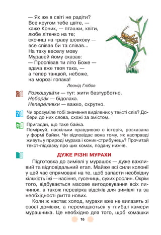 16
— Як же в світі не радіти?
Все кругом тебе цвіте, —
каже Коник, — пташки, квіти,
любе літечко на те;
скочиш на траву шовкову —
все співав би та співав . . .
На таку веселу мову
Муравей йому сказав:
— Проспівав ти літо Боже —
вдача вже твоя така, —
а тепер танцюй, небоже,
на морозі гопака!
Леонід Глібов
Розкошувàти — тут: жити безтурботно .
Неборàк — бідолаха .
Неперåливки — важко, скрутно .
Чи зрозуміле тобі значення виділених у тексті слів? До-
бери до них слова, схожі за змістом .
Пригадай, що таке байка .
Поміркуй, наскільки правдивою є історія, розказана
у ôормі байки . Чи відповідає вона тому, як насправді
живуть у природі мураха і коник-стрибунець? Прочитай
текст-підказку про цих комах, подану нижче .
ДУЖЕ РІЗНІ МУРАХИ
Підготовка до зимівлі у мурашок — дуже важли-
вий та відповідальний етап . Майже всі сили колонії
у цей час спрямовані на те, щоб запасти необхідну
кількість їжі — насіння, гусениць, сухих рослин . Окрім
того, відбувається масове вигодовування всіх ли-
чинок, а також перевірка відсіків для зимівлі та за
необхідності риття нових .
Коли ж настає холод, мурахи вже не вилазять зі
своєї домівки, а переміщаються у глибші камери
мурашника . Це необхідно для того, щоб комашки
 