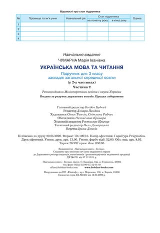Навчальне видання
ЧУМАРНА Марія Іванівна
УКРАЇНСЬКА МОВА ТА ЧИТАННЯ
Підручник для 3 класу
закладів загальної середньої освіти
(у 2-х частинах)
Частина 2
Рекомендовано Міністерством освіти і науки України
Видано за рахунок державних коштів. Продаж заборонено
Головний редактор Богдан Будний
Редактор Донара Пендзей
Художники Олеся Томків, Світлана Радчук
Обкладинка Ростислава Крамара
Художній редактор Ростислав Крамар
Технічний редактор Неля Домарецька
Верстка Ірини Демків
Підписано до друку 20.05.2020. Формат 70×100/16. Папір офсетний. Гарнітура Pragmatica.
Друк офсетний. Умовн. друк. арк. 13,00. Умовн. фарбо-відб. 52,00. Обл.-вид. арк. 8,93.
Тираж 26 997 прим. Зам. 083/05
Видавництво «Навчальна книга – Богдан»
Свідоцтво про внесення суб’єкта видавничої справи
до Державного реєстру видавців, виготівників і розповсюджувачів видавничої продукції
ДК №4221 від 07.12.2011 р.
Навчальна книга – Богдан, просп. С. Бандери, 34а, м. Тернопіль, 46002
тел./факс (0352) 52-06-07; 52-05-48
office@bohdan-books.com www.bohdan-books.com
Надруковано на ПП «Юнісофт», вул. Морозова, 13б, м. Харків, 61036
Свідоцтво серія ДК №3461 від 14.04.2009 р.
Відомості про стан підручника
№ Прізвище та ім’я учня Навчальний рік
Стан підручника
Оцінка
на початку року в кінці року
1
2
3
4
 
