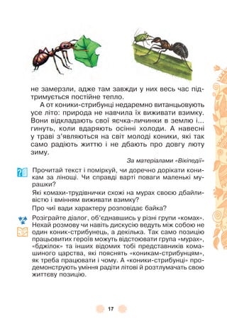 17
не замерзли, адже там завжди у них весь час під-
тримується постійне тепло .
À от коники-стрибунці недаремно витанцьовують
усе літо: природа не навчила їх виживати взимку .
Вони відкладають свої яєчка-личинки в землю і . . .
гинуть, коли вдаряють осінні холоди . À навесні
у траві з’являються на світ молоді коники, які так
само радіють життю і не дбають про довгу люту
зиму .
За матеріалами «Вікіпедії»
Прочитай текст і поміркуй, чи доречно дорікати кони-
кам за лінощі . Чи справді варті поваги маленькі му-
рашки?
Які комахи-трудівнички схожі на мурах своєю дбайли-
вістю і вмінням виживати взимку?
Про чиї вади характеру розповідає байка?
Розіграйте діалог, об’єднавшись у різні групи «комах» .
Нехай розмову чи навіть дискусію ведуть між собою не
один коник-стрибунець, а декілька . Так само позицію
працьовитих героїв можуть відстоювати група «мурах»,
«бджілок» та інших відомих тобі представників кома-
шиного царства, які пояснять «коникам-стрибунцям»,
як треба працювати і чому . À «коники-стрибунці» про-
демонструють уміння радіти літові й розтлумачать свою
життєву позицію .
 