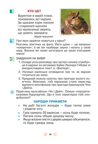 18
ХТО ÖЕ?
Відлетіли в вирій птахи,
поховались всі мурахи .
За щоками корм носили
і старалися щосили
всі малесенькі звірята,
що уміють зимувати .
Марія Іваненко
Про яких звіряток мовиться у вірші?
Розглянь хом’ячка на ôото . Його щоки — це маленькі
«комірочки», в які він назбирує зерно і носить у свою
нору . Восени він може заготувати до трьох кілограмів
зерна!
ЗÀВДÀННЯ НÀ ВÈБ²Р
1 . Склади усну розповідь про зустріч коника-стрибун-
ця й мурахи за мотивами байки Леоніда Глібова та
використовуючи текст із «Вікіпедії» .
2 . Напиши маленьке оповідання про те, як мурахи
готуються до зими .
3 . Придумай власну казочку про пригоди малого хо-
м’ячка . Можливо, тобі підказкою стане перегляд
відомого мільтôільму про пригоди бурундучків Чіпа
і Дейла .
Переглянь мультôільм «Чіп і Дейл» . Опиши «портрети»
казкових бурундучків . Що в їхніх характерах тобі спо-
добалося?
НАРОДНІ ПРИКМЕТИ
♦ На дубі багато жолудів — буде тепла зима
і родюче літо .
♦ Грім гримить 25 вересня — осінь буде теплою .
♦ Погана осінь обіцяє дощову весну .
♦ Якщо восени листя з дерев швидко обсипалося,
то буде сувора зима .
 