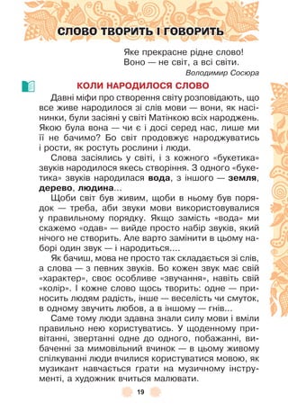 19
СЛОВО ТВОРИТЬ І ГОВОРИТЬ
Яке прекрасне рідне слово!
Воно — не світ, а всі світи .
Володимир Сосюра
КОЛИ НАРОДИЛОСЯ СЛОВО
Давні міôи про створення світу розповідають, що
все живе народилося зі слів мови — вони, як насі-
нинки, були засіяні у світі Матінкою всіх народжень .
Якою була вона — чи є і досі серед нас, лише ми
її не бачимо? Бо світ продовжує народжуватись
і рости, як ростуть рослини і люди .
Слова засіялись у світі, і з кожного «букетика»
звуків народилося якесь створіння . З одного «буке-
тика» звуків народилася вода, з іншого — земля,
дерево, лþдина . . .
Щоби світ був живим, щоби в ньому був поря-
док — треба, аби звуки мови використовувалися
у правильному порядку . Якщо замість «вода» ми
скажемо «одав» — вийде просто набір звуків, який
нічого не створить . Àле варто замінити в цьому на-
борі один звук — і народиться . . . .
Як бачиш, мова не просто так складається зі слів,
а слова — з певних звуків . Бо кожен звук має свій
«характер», своє особливе «звучання», навіть свій
«колір» . ² кожне слово щось творить: одне — при-
носить людям радість, інше — веселість чи смуток,
в одному звучить любов, а в іншому — гнів . . .
Саме тому люди здавна знали силу мови і вміли
правильно нею користуватись . У щоденному при-
вітанні, звертанні одне до одного, побажанні, ви-
баченні за мимовільний вчинок — в цьому живому
спілкуванні люди вчилися користуватися мовою, як
музикант навчається грати на музичному інстру-
менті, а художник вчиться малювати .
 