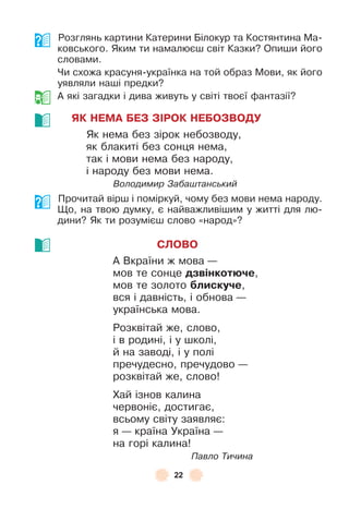 22
Розглянь картини Катерини Білокур та Костянтина Ма-
ковського . Яким ти намалюєш світ Казки? Опиши його
словами .
Чи схожа красуня-українка на той образ Мови, як його
уявляли наші предки?
À які загадки і дива живуть у світі твоєї ôантазії?
ЯК НЕМА БЕЗ ЗІРОК НЕБОЗВОДУ
Як нема без зірок небозводу,
як блакиті без сонця нема,
так і мови нема без народу,
і народу без мови нема .
Володимир Забаштанський
Прочитай вірш і поміркуй, чому без мови нема народу .
Що, на твою думку, є найважливішим у житті для лю-
дини? Як ти розумієш слово «народ»?
СЛОВО
À Вкраїни ж мова —
мов те сонце дзвінкотþче,
мов те золото áлискуче,
вся і давність, і обнова —
українська мова .
Розквітай же, слово,
і в родині, і у школі,
й на заводі, і у полі
пречудесно, пречудово —
розквітай же, слово!
Хай ізнов калина
червоніє, достигає,
всьому світу заявляє:
я — країна Україна —
на горі калина!
Павло Тичина
 